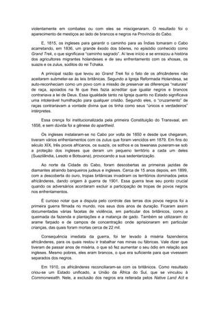 violentamente em combates ou com eles se miscigenaram. O resultado foi o
aparecimento de mestiços ao lado de brancos e negros na Província do Cabo.
E, 1815, os ingleses para garantir o caminho para as Índias tomaram o Cabo
acarretando, em 1836, um grande êxodo dos bôeres, no episódio conhecido como
Grand Trek, o que significava “caminho sagrado”. Aí teve início e se enraizou a história
dos agricultores migrantes holandeses e de seu enfrentamento com os xhosas, os
suazis e os zulus, súditos do rei Tchaka.
A principal razão que levou ao Grand Trek foi o fato de os africânderes não
aceitarem submeter-se às leis britânicas. Segundo a Igreja Reformada Holandesa, se
auto-reconheciam como um povo com a missão de preservar as diferenças “naturais”
de raça, apoiados na fé que lhes fazia acreditar que igualar negros e brancos
contrariava a lei de Deus. Essa igualdade tanto na Igreja quanto no Estado significava
uma intolerável humilhação para qualquer cristão. Segundo eles, o “cruzamento” de
raças contrariavam a vontade divina que os tinha como seus “únicos e verdadeiros”
intérpretes.
Essa crença foi institucionalizada pela primeira Constituição do Transvaal, em
1858, e sem dúvida foi a gênese do apartheid.
Os ingleses instalaram-se no Cabo por volta de 1850 e desde que chegaram,
tiveram vários enfrentamentos com os zulus que foram vencidos em 1879. Em fins do
século XIX, três povos africanos, os suazis, os sothos e os tswanass puseram-se sob
a proteção dos ingleses que deram um pequeno território a cada um deles
(Suazilândia, Lesoto e Botsuana), provocando a sua sedentarização.
Ao norte da Cidade do Cabo, foram descobertas as primeiras jazidas de
diamantes atraindo banqueiros judeus e ingleses. Cerca de 15 anos depois, em 1899,
com a descoberta do ouro, tropas britânicas invadiram os territórios dominados pelos
africânderes, dando origem à guerra de 1901. Essa guerra teve seu ponto crucial
quando os adversários acordaram excluir a participação de tropas de povos negros
nos enfrentamentos.
É curioso notar que a disputa pelo controle das terras dos povos negros foi a
primeira guerra filmada no mundo, nos seus dois anos de duração. Ficaram assim
documentadas várias facetas de violência, em particular dos britânicos, como a
queimada da fazenda e plantações e a matança de gado. Também se utilizaram do
arame farpado e de campos de concentração onde aprisionaram em particular
crianças, das quais foram mortas cerca de 22 mil.
Consequência imediata da guerra, foi ter levado à miséria fazendeiros
africânderes, para os quais restou ir trabalhar nas minas ou fábricas. Vale dizer que
tiveram de passar anos de miséria, o que só fez aumentar o seu ódio em relação aos
ingleses. Mesmo pobres, eles eram brancos, o que era suficiente para que vivessem
separados dos negros.
Em 1910, os africânderes reconciliaram-se com os britânicos. Como resultado
criou-se um Estado unificado, a União da África do Sul, que se vinculou à
Commonwealth. Nele, a exclusão dos negros era reiterada pelos Native Land Act e
 