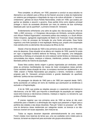 Para completar, os africano, em 1930, passaram a concluir os seus estudos na
Alemanha e ao voltarem para a África do Sul fizeram anunciar a ideia de implementar
um sistema que protegesse a integridade da raça e da cultura africânder: o “nacional-
cristianismo”, gênese do futuro Partido Nacionalista, criado em 1938, que acabou por
ganhar as eleições e assumir o governo. Esse partido tinha como objetivo principal
proteger o futuro da sociedade africânder por meio do sistema de boa vizinhança
idealizado pelo “pai do apartheid”, o primeiro-ministro Dr. Verwoerd.
Evidentemente enfrentando uma série de ações dos não-europeus. No final de
1926, o ANC convocou o I Congresso não-europeu em Kimberly, somando esforços
com African Political Organization, movimento político dos mestiços, e o South African
Indian Congress, agregando organizações de Natal e do Transvaal. Essas atividades
marcou o início do processo de formação de uma frente anti-racista. Essa frente
organizou uma forte oposição à nova legislação Hertzog que, propôs uma cooperação
mais estreita entre os elementos não-europeus da África do Sul.
Desde o final da década de 1920 e dos primeiros anos da década de 1930, viveu
anos de descenso. Essa situação só se alterou em meados de 1930, quando foi posta
em vigor a legislação fundiária eleitoral de Hertzog. Com resposta, uma delegação
apresentou a Hertzog um arrazoado de como estavam sendo feridos os interesses das
comunidades dos negros, mestiços e indianos, interferindo, portanto, diretamente na
liberdade política da maioria da população.
Esses fatos acabou dando origem e greves organizadas por sindicatos, sendo
estas as primeiras manifestações de massa de maior envergadura nesse período.
Como resultado dessa situação de crise, os europeus reuniram-se rapidamente e, em
1938, criaram o Partido Nacionalista que preparou o terreno, montando o sistema
proposto pelo Dr. Verwoerd, primeiro-ministro e grande idealizador do apartheid,
definindo “política de boa vizinhança”.
Na passagem da década de 1940 para a de 1950 (em especial desde 1947),
tenha acontecido um esforço em torno de medidas que acentuaram as tendências à
exclusão e à fragmentação.
A lei de 1949, que proibia as relações sexuais e o casamento entre brancos e
não-brancos; a lei de 1950, que impunha a classificação da população por categoria
racial entre brancos e não-brancos (indianos, mestiços e negros); e a terceira lei, que
proibia o Partido Comunista.
É preciso registrar que nos primeiros anos de 1950 as terras já não eram
suficientes para o trabalho e a alimentação dos negros que passaram a migrar para a
periferia das cidades e das áreas industriais. Para pôr “ordem no processo”, em 1950,
uma lei demarcou áreas residenciais por categorias raciais: os brancos e os não-
brancos viveriam em locais separados, sem misturar-se.
Todos os negros deveriam depender administrativamente de uma reserva.
Foram criadas nove reservas de terras que, uma vez avaliadas como inúteis para os
brancos, tornaram-se disponível para acomodar oito grupos etnoculturais.
 