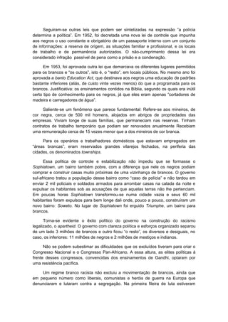 Seguiram-se outras leis que podem ser sintetizadas na expressão “a polícia
determina a política”. Em 1952, foi decretada uma nova lei de controle que impunha
aos negros o uso constante e obrigatório de um passaporte interno com um conjunto
de informações: a reserva de origem, as situações familiar e profissional, e os locais
de trabalho e de permanência autorizados. O não-cumprimento dessa lei era
considerado infração passível de pena como a prisão e a condenação.
Em 1953, foi aprovada outra lei que demarcava os diferentes lugares permitidos
para os brancos e “os outros”, isto é, o “resto”, em locais públicos. No mesmo ano foi
aprovada a banto Education Act, que destinava aos negros uma educação de padrões
bastante inferiores (aliás, de custo vinte vezes menos) do que a programada para os
brancos. Justificativa: os ensinamentos contidos na Bíblia, segundo os quais era inútil
certo tipo de conhecimento para os negros, já que eles eram apenas “cortadores de
madeira e carregadores de água”.
Saliente-se um fenômeno que parece fundamental: Refere-se aos mineiros, de
cor negra, cerca de 500 mil homens, alojados em abrigos de propriedades das
empresas. Viviam longe de suas famílias, que permaneciam nas reservas. Tinham
contratos de trabalho temporário que podiam ser renovados anualmente Recebiam
uma remuneração cerca de 15 vezes menor que a dos mineiros de cor branca.
Para os operários e trabalhadores domésticos que estavam empregados em
“áreas brancas”, eram reservados grandes vilarejos fechados, na periferia das
cidades, os denominados townships.
Essa política de controle e estabilização não impediu que se formasse o
Sophiatown, um bairro também pobre, com a diferença que nele os negros podiam
comprar e construir casas muito próximas de uma vizinhança de brancos. O governo
sul-africano tratou a população desse bairro como “caso de polícia” e não tardou em
enviar 2 mil policiais e soldados armados para arrombar casas na calada da noite e
expulsar os habitantes sob as acusações de que aquelas terras não lhe pertenciam.
Em poucas horas Sophiatown transformou-se numa cidade vazia e seus 60 mil
habitantes foram expulsos para bem longe dali onde, pouco a pouco, construíram um
novo bairro: Soweto. No lugar de Sophiatown foi erguido Triumphe, um bairro para
brancos.
Torna-se evidente o êxito político do governo na construção do racismo
legalizado, o apartheid. O governo com clareza política e esforços organizado separou
de um lado 3 milhões de brancos e outro ficou “o resto”, os diversos e desiguais, no
caso, os inferiores: 11 milhões de negros e 2 milhões de mestiços e indianos.
Não se podem subestimar as dificuldades que os excluídos tiveram para criar o
Congresso Nacional e o Congresso Pan-Africano. A essa altura, as elites políticas à
frente desses congressos, convencidas dos ensinamentos de Gandhi, optaram por
uma resistência pacífica.
Um regime branco racista não excluiu a movimentação de brancos, ainda que
em pequeno número como liberais, comunistas e heróis de guerra na Europa que
denunciaram e lutaram contra a segregação. Na primeira fileira de luta estiveram
 