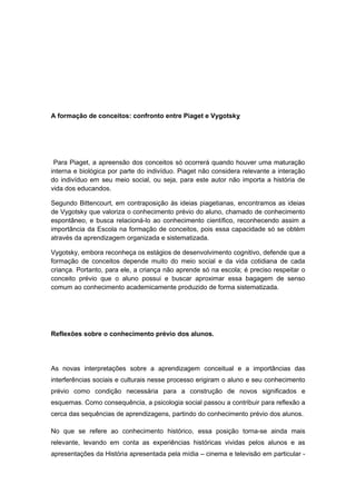 A formação de conceitos: confronto entre Piaget e Vygotsky
Para Piaget, a apreensão dos conceitos só ocorrerá quando houver uma maturação
interna e biológica por parte do indivíduo. Piaget não considera relevante a interação
do indivíduo em seu meio social, ou seja, para este autor não importa a história de
vida dos educandos.
Segundo Bittencourt, em contraposição às ideias piagetianas, encontramos as ideias
de Vygotsky que valoriza o conhecimento prévio do aluno, chamado de conhecimento
espontâneo, e busca relacioná-lo ao conhecimento científico, reconhecendo assim a
importância da Escola na formação de conceitos, pois essa capacidade só se obtém
através da aprendizagem organizada e sistematizada.
Vygotsky, embora reconheça os estágios de desenvolvimento cognitivo, defende que a
formação de conceitos depende muito do meio social e da vida cotidiana de cada
criança. Portanto, para ele, a criança não aprende só na escola; é preciso respeitar o
conceito prévio que o aluno possui e buscar aproximar essa bagagem de senso
comum ao conhecimento academicamente produzido de forma sistematizada.
Reflexões sobre o conhecimento prévio dos alunos.
As novas interpretações sobre a aprendizagem conceitual e a importâncias das
interferências sociais e culturais nesse processo erigiram o aluno e seu conhecimento
prévio como condição necessária para a construção de novos significados e
esquemas. Como consequência, a psicologia social passou a contribuir para reflexão a
cerca das sequências de aprendizagens, partindo do conhecimento prévio dos alunos.
No que se refere ao conhecimento histórico, essa posição torna-se ainda mais
relevante, levando em conta as experiências históricas vividas pelos alunos e as
apresentações da História apresentada pela mídia – cinema e televisão em particular -
 