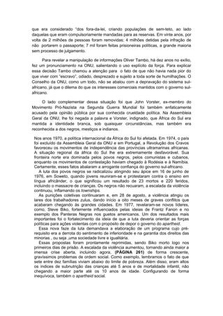 que era considerado “dos fora-da-lei, criando populações de sem-teto, ao lado
daquelas que eram compulsoriamente mandadas para as reservas. Em vinte anos, por
volta de 2 milhões de pessoas foram removidas; 4 milhões detidas pela infração de
não portarem o passaporte; 7 mil foram feitas prisioneiras políticas, a grande maioria
sem processo de julgamento.
Para revelar a manipulação de informações Oliver Tambo, há dez anos no exílio,
fez um pronunciamento na ONU, salientando o uso explícito da força. Para explicar
essa decisão Tambo chamou a atenção para o fato de que não havia nada pior do
que viver com “escravo”, odiado, desprezado e sujeito a toda sorte de humilhações. O
Conselho da ONU, como um todo, não se abalou com a depravação do sistema sul-
africano, já que o dilema do que os interesses comerciais mantidos com o governo sul-
africano.
O lado complementar dessa situação foi que John Vorster, ex-membro do
Movimento Pró-Nazista na Segunda Guerra Mundial foi também enfaticamente
acusado pela opinião pública por sua conhecida crueldade política. Na Assembleia
Geral da ONU, lhe foi negada a palavra e Vorster, indignado, que África do Sul era
mantida a identidade branca, sob quaisquer circunstâncias, mas também era
reconhecida a dos negros, mestiços e indianos.
Nos anos 1970, a política internacional da África do Sul foi afetada. Em 1974, o país
foi excluído da Assembleia Geral da ONU e em Portugal, a Revolução dos Cravos
favoreceu os movimentos de independência das províncias ultramarinas africanas.
A situação regional da áfrica do Sul lhe era extremamente desfavorável. Sua
fronteira norte era dominada pelos povos negros, pelos comunistas e cubanos,
enquanto os movimentos de contestação haviam chegado à Rodésia e à Namíbia.
Certamente, esses fatos abalaram a arrogante confiança do governo sul-africano.
A luta dos povos negros se radicalizou atingindo seu ápice em 16 de junho de
1976, em Soweto, quando jovens reuniram-se e protestaram contra o ensino em
língua africânder, o que significou um resultado de 23 mortos e 220 feridos,
incluindo o massacre de crianças. Os negros não recuaram, a escalada da violência
continuou, inflamando os townships.
As punições coletivas continuaram e, em 28 de agosto, a violência atingiu os
lares dos trabalhadores zulus, dando início a oito meses de graves conflitos que
acabaram chegando às grandes cidades. Em 1977, revelaram-se novos líderes,
como, Steve Biko, fortemente influenciados pelas ideias de Frantz Fanon e no
exemplo dos Panteras Negras nos guetos americanos. Um dos resultados mais
importantes foi o fortalecimento da ideia de que a luta deveria orientar as forças
políticas para ações violentas com o propósito de depor o governo do apartheid.
Essa nova faze da luta demandava a elaboração de um programa cujo pré-
requisito era a derrota do sentimento de inferioridade e na garantia dos direitos das
minorias , ou seja ,uma sociedade livre e igualitária.
Essas propostas foram prontamente reprimidas, sendo Biko morto logo nos
primeiros dias de prisão. A escalada da violência aumentou, tornando ainda maior a
imensa crise aberta, incluindo agora, (PÁGINA 261) de forma crescente,
gravíssimos problemas de ordem social. Como exemplo, lembramos o fato de que
sete entre dez famílias viviam abaixo do limite de pobreza. Além disso, eram altos
os índices de subnutrição das crianças até 5 anos e de mortalidade infantil, não
chegando a maior parte até os 10 anos de idade. Configurando de forma
inequívoca, também o apartheid social.
 