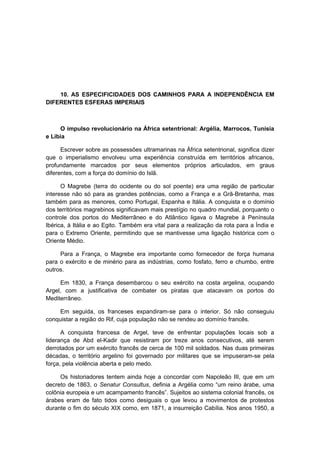10. AS ESPECIFICIDADES DOS CAMINHOS PARA A INDEPENDÊNCIA EM
DIFERENTES ESFERAS IMPERIAIS
O impulso revolucionário na África setentrional: Argélia, Marrocos, Tunísia
e Líbia
Escrever sobre as possessões ultramarinas na África setentrional, significa dizer
que o imperialismo envolveu uma experiência construída em territórios africanos,
profundamente marcados por seus elementos próprios articulados, em graus
diferentes, com a força do domínio do Islã.
O Magrebe (terra do ocidente ou do sol poente) era uma região de particular
interesse não só para as grandes potências, como a França e a Grã-Bretanha, mas
também para as menores, como Portugal, Espanha e Itália. A conquista e o domínio
dos territórios magrebinos significavam mais prestígio no quadro mundial, porquanto o
controle dos portos do Mediterrâneo e do Atlântico ligava o Magrebe à Península
Ibérica, à Itália e ao Egito. Também era vital para a realização da rota para a Índia e
para o Extremo Oriente, permitindo que se mantivesse uma ligação histórica com o
Oriente Médio.
Para a França, o Magrebe era importante como fornecedor de força humana
para o exército e de minério para as indústrias, como fosfato, ferro e chumbo, entre
outros.
Em 1830, a França desembarcou o seu exército na costa argelina, ocupando
Argel, com a justificativa de combater os piratas que atacavam os portos do
Mediterrâneo.
Em seguida, os franceses expandiram-se para o interior. Só não conseguiu
conquistar a região do Rif, cuja população não se rendeu ao domínio francês.
A conquista francesa de Argel, teve de enfrentar populações locais sob a
liderança de Abd el-Kadir que resistiram por treze anos consecutivos, até serem
derrotados por um exército francês de cerca de 100 mil soldados. Nas duas primeiras
décadas, o território argelino foi governado por militares que se impuseram-se pela
força, pela violência aberta e pelo medo.
Os historiadores tentem ainda hoje a concordar com Napoleão III, que em um
decreto de 1863, o Senatur Consultus, definia a Argélia como “um reino árabe, uma
colônia europeia e um acampamento francês”. Sujeitos ao sistema colonial francês, os
árabes eram de fato tidos como desiguais o que levou a movimentos de protestos
durante o fim do século XIX como, em 1871, a insurreição Cabília. Nos anos 1950, a
 