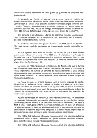radicalização acabou resultando em uma guerra de guerrilhas na conquista pela
independência.
A conquista da Argélia foi apenas uma pequena parte da história do
expansionismo francês. No mesmo ano de 1830 a França estabeleceu um Tratado de
Comércio com a Tunísia. A Grã-Bretanha estabeleceu uma convenção comercial com
o Império Otomano, desequilibrando a economia doméstica da Tunísia. Ainda na
conjuntura dos anos 1830, houve um começo de mudança no reinado de Ahmad Bei
(1837-55), membro da família que detinha o poder desde o início do século XVIII.
Um conjunto e características próprias da economia mundial, condicionadas
pelas potências europeias, impôs mecanismos que contribuíram para o acelerado
processo de endividamento na Tunísia.
As mudanças efetuadas pelo governo tunisiano, em 1861, foram insuficientes.
Não havia sequer condição para pagar os juros atrasados quanto mais saldar as
dívidas.
O que agravou ainda mais tal situação foi o fato de que a esse tratado
sucederam-se vários outros, entre 1867 e 1881. em 1881, foi assinado o Tratado de
Barbado, pelo qual a Tunísia aceitava organizar suas finanças públicas de modo que
garantisse o pagamento das dívidas aos credores. Os protestos não tardaram, dando
origem à Revolta Tunisiana de 1881.
A seguir, em 1883, foi assinado o Tratado de La Marsa, pelo qual a Tunísia
tornou-se protetorado francês em nome da restauração da ordem e possibilitou à
França implementar na Tunísia um conjunto de medidas referentes a uma reforma
administrativo-jurídica, constituída por regras e procedimentos bastante diversos das
regras morais islâmicas. Os "nativos notáveis" foram reduzidos à mera posição de
funcionários subalternos.
A França investiu no território tunisiano com o mínimo emprego de capital.
Introduziram o confisco de terras coletivas de aldeias e a cobrança de impostos;
também investiram em estradas de ferro e em algumas rodovias para o escoamento
dos produtos a serem exportados como lãs e couros e algumas indústrias de bens de
consumo em pequena escala, como azeite de oliva, e, as riquezas com a extração de
minérios como o fosfato.
Quanto ao Marrocos, em particular, o sultão Abdel-Rahman (1822-59) tentou criar
um monopólio de importação e exportação. Os interesses de algumas famílias da elite
político-religiosas do governo e de seus altos funcionários predominou. De 1873 a
1894, o sultão Hasan, para conter a penetração europeia, pôs em curso um programa
de reformas que incluía medidas administrativo-jurídica e orçamentárias. Os acordos
intensificaram o problema do governo, obrigando-o a contrair novos empréstimos de
bancos europeus, o que alimentava ainda mais os interesses estrangeiros.
Em 1904 a Grã-Bretanha e a Espanha reconheceram o forte interesse da França
no Marrocos. Em 1906. após a Conferência de Algecira, membros de bancos europeus,
o que alimentava ainda mais os interesses estrangeiros.
Em 1904 a Grã-Bretanha e a Espanha reconheceram o forte interesse da França
 