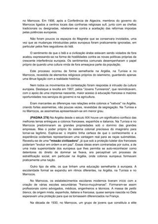 no Marrocos. Em 1906, após a Conferência de Algecira, membros do governo do
Marrocos ligados a centros locais das confrarias religiosas sufi, junto com as chefias
tradicionais ou designadas, rebelaram-se contra a aceitação das reformas impostas
pelas potências europeias.
Não foram poucos os espaços do Magrebe que se conservara inviolados, uma
vez que as mudanças introduzidas pelos europeus foram praticamente ignoradas, em
particular pelos fieis seguidores do Islã.
O sentimento de que o Islã e a civilização árabe estavam sendo violados de fora
acabou expressando-se na forma de hostilidades contra as novas políticas próprias da
crescente interferência europeia. Os sentimentos comunais desempenharam o papel
próprio de quando uma cultura vinda de fora ameaçava parte da população.
Este processo ocorreu de forma semelhante na Argélia, na Tunísia e no
Marrocos, revestida de elementos religiosos próprios do islamismo, guardando apenas
uma tênue ligação com a realidade histórica.
Nem todos os movimentos de contestação foram respostas à intrusão da cultura
europeia. Destaque a revolta em 1907, pelos "Jovens Tunisianos", que reivindicavam,
com o apoio de uma imprensa nascente, maior acesso à educação francesa e maiores
oportunidades nos serviços do governo e na agricultura.
Eram marcantes as diferenças nas relações entre colonos e "nativos" na Argélia,
criando fortes assimetrias, não poucas vezes, revestidas de segregação. Na Tunísia e
no Marrocos, as assimetrias apresentavam-se em menor grau.
(PAGINA 278) Na Argélia desde o século XIX houve um significativo confisco das
melhores terras entregues a colonos franceses, espanhóis e italianos. Na Tunísia e no
Marrocos predominaram as grandes propriedades sob o domínio das grandes
empresas. Mas o poder próprio do sistema colonial precisava do imaginário para
tornar-se legítimo. Explica-se: o império tinha certeza de que o conhecimento e a
experiência ocidentais representavam uma vantagem real para as raças submetidas.
Revestiu-se de uma "missão civilizadora", já que sob a proteção tutelar dos franceses
poderiam "evoluir em ordem e em paz". Essas ideias eram contrariadas por outra, a de
uma inata superioridade dos europeus que lhes permitia se auto-reconhecer como
detentores do direito de dominar se fixava, era perceptível um processo de
estratificação social, em particular na Argélia, onde colonos europeus formavam
praticamente uma nação.
Outro tipo de elite, os que tinham uma educação semelhante à europeia. A
escolaridade formal se expandiu em ritmos diferentes, na Argélia, na Tunísia e no
Marrocos.
No Marrocos, os estabelecimentos escolares modernos tiveram início com a
criação de várias escolas secundárias "franco-muçulmanas". Formaram-se assim
profissionais como advogados, médicos, engenheiros e técnicos. A massa de petits
blancs, de origem mista, espanhola, italiana e francesa, quase sempre nascida no Dela
esperavam uma proteção para que os tornassem diferenciados na França.
Na década de 1930, no Marrocos, um grupo de jovens que constituía a elite
 