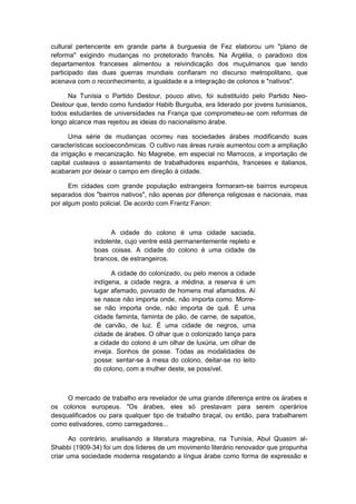 cultural pertencente em grande parte à burguesia de Fez elaborou um "plano de
reforma" exigindo mudanças no protetorado francês. Na Argélia, o paradoxo dos
departamentos franceses alimentou a reivindicação dos muçulmanos que tendo
participado das duas guerras mundiais confiaram no discurso metropolitano, que
acenava com o reconhecimento, a igualdade e a integração de colonos e "nativos".
Na Tunísia o Partido Destour, pouco ativo, foi substituído pelo Partido Neo-
Destour que, tendo como fundador Habib Burguiba, era liderado por jovens tunisianos,
todos estudantes de universidades na França que comprometeu-se com reformas de
longo alcance mas rejeitou as ideias do nacionalismo árabe.
Uma série de mudanças ocorreu nas sociedades árabes modificando suas
características socioeconômicas. O cultivo nas áreas rurais aumentou com a ampliação
da irrigação e mecanização. No Magrebe, em especial no Marrocos, a importação de
capital custeava o assentamento de trabalhadores espanhóis, franceses e italianos,
acabaram por deixar o campo em direção à cidade.
Em cidades com grande população estrangeira formaram-se bairros europeus
separados dos "bairros nativos", não apenas por diferença religiosas e nacionais, mas
por algum posto policial. De acordo com Frantz Fanon:
A cidade do colono é uma cidade saciada,
indolente, cujo ventre está permanentemente repleto e
boas coisas. A cidade do colono é uma cidade de
brancos, de estrangeiros.
A cidade do colonizado, ou pelo menos a cidade
indígena, a cidade negra, a médina, a reserva é um
lugar afamado, povoado de homens mal afamados. Aí
se nasce não importa onde, não importa como. Morre-
se não importa onde, não importa de quê. É uma
cidade faminta, faminta de pão, de carne, de sapatos,
de carvão, de luz. É uma cidade de negros, uma
cidade de árabes. O olhar que o colonizado lança para
a cidade do colono é um olhar de luxúria, um olhar de
inveja. Sonhos de posse. Todas as modalidades de
posse: sentar-se à mesa do colono, deitar-se no leito
do colono, com a mulher deste, se possível.
O mercado de trabalho era revelador de uma grande diferença entre os árabes e
os colonos europeus. "Os árabes, eles só prestavam para serem operários
desqualificados ou para qualquer tipo de trabalho braçal, ou então, para trabalharem
como estivadores, como carregadores...
Ao contrário, analisando a literatura magrebina, na Tunísia, Abul Quasim al-
Shabbi (1909-34) foi um dos líderes de um movimento literário renovador que propunha
criar uma sociedade moderna resgatando a língua árabe como forma de expressão e
 