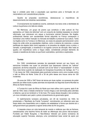 laço e unidade para toda a população que apontava para a formação de um
nacionalismo com características próprias.
Quanto às propostas econômicas, destacava-se a importância de
desenvolvimento de indústrias nacionalistas.
O enraizamento da resistência ocorria, sobretudo nos lares onde a identidade da
cultura muçulmana e do Islã era violada.
No Marrocos, um grupo de jovens que constituía a elite cultural de Fez
apresentou um "plano de reformas" com um conjunto de medidas baseadas na shariah
reformada, que colocavam em xeque a burocracia colonial francesa. Na Argélia,
profissionais liberais com escolaridade formal adquirida na França começaram a
reivindicar uma melhor inserção no mercado de trabalho e preservar sua cultura. Tanto
na Argélia como na Tunísia e no Marrocos, as vozes do passado permaneceram como
traços de união entre as populações citadinas, como o sistema de costumes, a posse
partilhada de objetos tidos como sagrados e os preceitos da religião como a prece, o
ramadã, a peregrinação, a reverência e os lugares comuns de devoção. Mas nada se
igualou em importância como a língua árabe, considerada principal elemento de
coesão e resistência de todos os que foram submetidos, oprimidos e explorados.
Tunísia
Em 1930, consideráveis parcelas da população temiam por seu futuro, em
estruturas fundadas nas quais os princípios que separavam colonos de "nativos"
passavam, de forma crescente, a coincidir com os de "etnia" e "nacionalidade". O clima
ficou mais tenso quando da realização do Congresso Eucarístico de Cartago, de 1º a
11 de março de 1930, interpretado pela juventude tunisiana como uma cruzada contra
o Islã na África do Norte. Entre 20 e 30 de julho desse ano houve cerca de 120
incidentes.
Os anos de 1930 a 1947 foram de temos por duas razões: os excessos de poder
exercido por elites locais e pelas advindas da expansão da Segunda Guerra Mundial na
África do Norte francesa.
A Tunísia foi o país da África do Norte que mais sofreu com a guerra, após 6 de
abril de 1943, toda a metade oriental da Tunísia chegou a ser dominada pelos alemães
e italianos, que só se renderam a 12 de maio. Por causa dessa situação o bei constituiu
um novo ministério sem pedir o prévio consentimento do governador-geral.
O realinhamento tunisiano pró-aliados, em 20 de novembro de 1944, foi
proclamado o "Manifesto da Frente Tunisiana", reivindicando um referendo para que
fosse eleita uma Assembleia com o objetivo de estabelecer a forma que deveria ter o
self-government que passaria a vigorar ainda antes do fim da guerra.
A resposta criava um ciclo temporal de mando e violência que não se fechava,
caracterizando uma bisonha forma de tratar as diferenças dos povos não-europeus.
Fundado por Habib Burguiba, o Neo-Destour liderado por jovens tunisianos de
educação superior francesa, alcançou uma considerável base social de apoio por
 