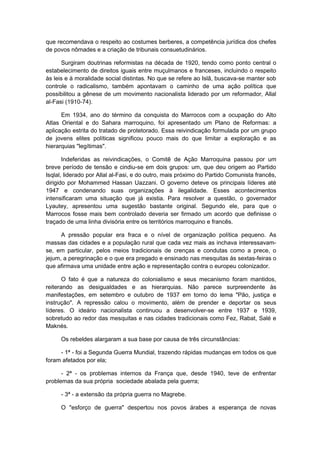 que recomendava o respeito ao costumes berberes, a competência jurídica dos chefes
de povos nômades e a criação de tribunais consuetudinários.
Surgiram doutrinas reformistas na década de 1920, tendo como ponto central o
estabelecimento de direitos iguais entre muçulmanos e franceses, incluindo o respeito
às leis e à moralidade social distintas. No que se refere ao Islã, buscava-se manter sob
controle o radicalismo, também apontavam o caminho de uma ação política que
possibilitou a gênese de um movimento nacionalista liderado por um reformador, Allal
al-Fasi (1910-74).
Em 1934, ano do término da conquista do Marrocos com a ocupação do Alto
Atlas Oriental e do Sahara marroquino, foi apresentado um Plano de Reformas: a
aplicação estrita do tratado de protetorado. Essa reivindicação formulada por um grupo
de jovens elites políticas significou pouco mais do que limitar a exploração e as
hierarquias "legítimas".
Indeferidas as reivindicações, o Comitê de Ação Marroquina passou por um
breve período de tensão e cindiu-se em dois grupos: um, que deu origem ao Partido
Isqlal, liderado por Allal al-Fasi, e do outro, mais próximo do Partido Comunista francês,
dirigido por Mohammed Hassan Uazzani. O governo deteve os principais líderes até
1947 e condenando suas organizações à ilegalidade. Esses acontecimentos
intensificaram uma situação que já existia. Para resolver a questão, o governador
Lyautey, apresentou uma sugestão bastante original. Segundo ele, para que o
Marrocos fosse mais bem controlado deveria ser firmado um acordo que definisse o
traçado de uma linha divisória entre os territórios marroquino e francês.
A pressão popular era fraca e o nível de organização política pequeno. As
massas das cidades e a população rural que cada vez mais as inchava interessavam-
se, em particular, pelos meios tradicionais de crenças e condutas como a prece, o
jejum, a peregrinação e o que era pregado e ensinado nas mesquitas às sextas-feiras o
que afirmava uma unidade entre ação e representação contra o europeu colonizador.
O fato é que a natureza do colonialismo e seus mecanismo foram mantidos,
reiterando as desigualdades e as hierarquias. Não parece surpreendente às
manifestações, em setembro e outubro de 1937 em torno do lema "Pão, justiça e
instrução". A repressão calou o movimento, além de prender e deportar os seus
líderes. O ideário nacionalista continuou a desenvolver-se entre 1937 e 1939,
sobretudo ao redor das mesquitas e nas cidades tradicionais como Fez, Rabat, Salé e
Maknés.
Os rebeldes alargaram a sua base por causa de três circunstâncias:
- 1ª - foi a Segunda Guerra Mundial, trazendo rápidas mudanças em todos os que
foram afetados por ela;
- 2ª - os problemas internos da França que, desde 1940, teve de enfrentar
problemas da sua própria sociedade abalada pela guerra;
- 3ª - a extensão da própria guerra no Magrebe.
O "esforço de guerra" despertou nos povos árabes a esperança de novas
 