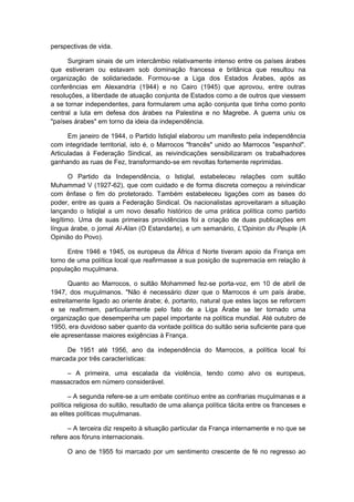 perspectivas de vida.
Surgiram sinais de um intercâmbio relativamente intenso entre os países árabes
que estiveram ou estavam sob dominação francesa e britânica que resultou na
organização de solidariedade. Formou-se a Liga dos Estados Árabes, após as
conferências em Alexandria (1944) e no Cairo (1945) que aprovou, entre outras
resoluções, a liberdade de atuação conjunta de Estados como a de outros que viessem
a se tornar independentes, para formularem uma ação conjunta que tinha como ponto
central a luta em defesa dos árabes na Palestina e no Magrebe. A guerra uniu os
"países árabes" em torno da ideia da independência.
Em janeiro de 1944, o Partido Istiqlal elaborou um manifesto pela independência
com integridade territorial, isto é, o Marrocos "francês" unido ao Marrocos "espanhol".
Articuladas à Federação Sindical, as reivindicações sensibilizaram os trabalhadores
ganhando as ruas de Fez, transformando-se em revoltas fortemente reprimidas.
O Partido da Independência, o Istiqlal, estabeleceu relações com sultão
Muhammad V (1927-62), que com cuidado e de forma discreta começou a reivindicar
com ênfase o fim do protetorado. Também estabeleceu ligações com as bases do
poder, entre as quais a Federação Sindical. Os nacionalistas aproveitaram a situação
lançando o Istiqlal a um novo desafio histórico de uma prática política como partido
legítimo. Uma de suas primeiras providências foi a criação de duas publicações em
língua árabe, o jornal Al-Alan (O Estandarte), e um semanário, L'Opinion du Peuple (A
Opinião do Povo).
Entre 1946 e 1945, os europeus da África d Norte tiveram apoio da França em
torno de uma política local que reafirmasse a sua posição de supremacia em relação à
população muçulmana.
Quanto ao Marrocos, o sultão Mohammed fez-se porta-voz, em 10 de abril de
1947, dos muçulmanos. "Não é necessário dizer que o Marrocos é um país árabe,
estreitamente ligado ao oriente árabe; é, portanto, natural que estes laços se reforcem
e se reafirmem, particularmente pelo fato de a Liga Árabe se ter tornado uma
organização que desempenha um papel importante na política mundial. Até outubro de
1950, era duvidoso saber quanto da vontade política do sultão seria suficiente para que
ele apresentasse maiores exigências à França.
De 1951 até 1956, ano da independência do Marrocos, a política local foi
marcada por três características:
– A primeira, uma escalada da violência, tendo como alvo os europeus,
massacrados em número considerável.
– A segunda refere-se a um embate contínuo entre as confrarias muçulmanas e a
política religiosa do sultão, resultado de uma aliança política tácita entre os franceses e
as elites políticas muçulmanas.
– A terceira diz respeito à situação particular da França internamente e no que se
refere aos fóruns internacionais.
O ano de 1955 foi marcado por um sentimento crescente de fé no regresso ao
 