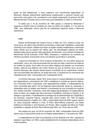 poder de Sidi Mohammed, o único soberano com reconhecida legitimidade no
Marrocos. Setores politicamente significativos pressionaram o governo francês que,
para evitar uma guerra civil, providenciou uma rápida restauração do governo de Sidi
Mohammed bem Youssel como o único meio para estabelecer a ordem e a harmonia.
O sultão que a 16 de novembro de 1955 passou a chamar-se Mohamed V
regressou a Rabat onde foi recebido em meio ao delírio da multidão. A 7 de abril de
1956, uma declaração comum pôs fim ao protetorado espanhol sobre o Marrocos
setentrional.
Líbia
Depois da Revolução dos Jovens Turcos, a Itália, em 1911, anexou a Líbia, em
nome da lei, da ordem. Esse território era formado a oeste pela Tripolitânia, a leste pela
Cirenaica e por Fezzan, cidades que ficam na região costeira mediterrânea, contornada
pelas colinas que se erguem por detrás dela. As perturbações políticas de Kafra,
habitado pelos povos sanusis, fiéis seguidores da Sanusiya, uma confraria fundada por
Mohammed Ibn’Ali al-Sanûsi (1787-1859), sintetizava a resistência ao aumento da
influência europeia, funcionando como uma barreira que limitava a conquista.
A guerra foi reiniciada em 1914 na época de Mussolini, em uma difícil “guerra de
pacificação”, isto é, em uma encarniçada luta que pôs em ação o exercício da violência
por ambas as partes. Como além de uma ordem religiosa era também um movimento
político, opôs-se aos italianos com maior firmeza do que ao domínio turco, já que a
doutrina Sanusiya não deixava dúvida quanto à proibição de os muçulmanos viverem
sob uma autoridade não islâmica. Ao longo dos anos, a confraria foi um movimento dos
“libertadores da Líbia”, mas também dos “combatentes da fé”.
A Confraria Sanusiya, desde 1912, tomou para si a responsabilidade do processo
de independência, comandando até 1932 a resistência à invasão ao domínio italiano.
Um movimento forte e organizado, mas espacialmente limitado. A independência da
Líbia, concedida logo após o fim da Segunda Guerra Mundial, deveu-se, sobretudo, a
dissensões entre os aliados que levaram à constituição de uma comissão de inquérito
dos “Quatro Grandes”: favoráveis, havia três desejos generalizados: de independência
entre os líbios; de unidade das três províncias (Tripolitânia, Cirenaica e Fezzan); e de
adesão à Liga Árabe. A Grã-Bretanha encarregou-se da administração da Tripolândia e
da Cirenaica, enquanto Fezzan, ocupada pela coluna Leclerc, em 1942, foi ligada
administrativamente à Argélia. Em 1948, a Assembleia Geral da ONU sugeriu discutir
as várias propostas relativas à Líbia. O Plano Bevin-Sforza propunha uma tutela
britânica na Cirenaica e uma francesa, em Fezzan. Mas a coesão dos líbios em Trípoli
possibilitou a rejeição do Plano Bevin-Sforza pela ONU, em 18 de maio de 1949.
Isso explica por que, em 29 de novembro de 1949, a Assembleia Geral da ONU
decidiu que a Líbia deveria tornar-se um Estado independente a 1º de janeiro de 1952.
A independência da Líbia foi proclamada a 24 de dezembro de 1951, seguida da
adesão à Liga Árabe, em 1953, e pelo estabelecimento de relações diplomáticas com a
União Soviética.
 