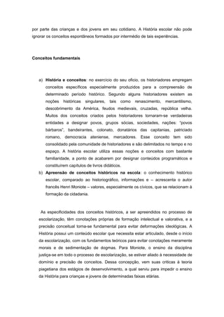 por parte das crianças e dos jovens em seu cotidiano. A História escolar não pode
ignorar os conceitos espontâneos formados por intermédio de tais experiências.
Conceitos fundamentais
a) História e conceitos: no exercício do seu oficio, os historiadores empregam
conceitos específicos especialmente produzidos para a compreensão de
determinado período histórico. Segundo alguns historiadores existem as
noções históricas singulares, tais como renascimento, mercantilismo,
descobrimento da América, feudos medievais, cruzadas, república velha.
Muitos dos conceitos criados pelos historiadores tornaram-se verdadeiras
entidades a designar povos, grupos sócias, sociedades, nações: “povos
bárbaros”, bandeirantes, colonato, donatários das capitanias, patriciado
romano, democracia ateniense, mercadores. Esse conceito tem sido
consolidado pela comunidade de historiadores e são delimitados no tempo e no
espaço. A história escolar utiliza essas noções e conceitos com bastante
familiaridade, a ponto de acabarem por designar conteúdos programáticos e
constituírem capítulos de livros didáticos.
b) Apreensão de conceitos históricos na escola: o conhecimento histórico
escolar, comparado ao historiográfico, informações e – acrescenta o autor
francês Henri Moniote – valores, especialmente os cívicos, que se relacionam à
formação da cidadania.
As especificidades dos conceitos históricos, a ser apreendidos no processo de
escolarização, têm conotações próprias de formação intelectual e valorativa, e a
precisão conceitual torna-se fundamental para evitar deformações ideológicas. A
História possui um conteúdo escolar que necessita estar articulado, desde o início
da escolarização, com os fundamentos teóricos para evitar conotações meramente
morais e de sedimentação de dogmas. Para Moniote, o ensino da disciplina
justiça-se em todo o processo de escolarização, se estiver aliado à necessidade de
domínio e precisão de conceitos. Dessa concepção, vem suas criticas à teoria
piagetiana dos estágios de desenvolvimento, a qual serviu para impedir o ensino
da História para crianças e jovens de determinadas faixas etárias.
 