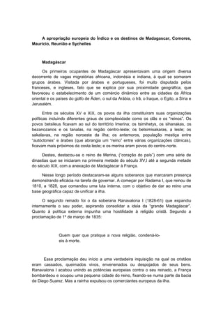 A apropriação europeia do Índico e os destinos de Madagascar, Comores,
Maurício, Reunião e Sychelles
Madagáscar
Os primeiros ocupantes de Madagáscar apresentavam uma origem diversa
decorrente de vagas migratórias africana, indonésia e indiana, à qual se somaram
grupos árabes. Visitada por árabes e portugueses, foi muito disputada pelos
franceses, e ingleses, fato que se explica por sua proximidade geográfica, que
favoreceu o estabelecimento de um comércio dinâmico entre as cidades da África
oriental e os países do golfo de Áden, o sul da Arábia, o Irã, o Iraque, o Egito, a Síria e
Jerusalém.
Entre os séculos XV e XIX, os povos da ilha constituíram suas organizações
políticas incluindo diferentes graus de complexidade como os clãs e os “reinos”. Os
povos betsileus ficavam ao sul do território Imerina; os tsimihetys, os sihanakas, os
bezanozanos e os tanalas, na região centro-leste; os betsimisakaras, a leste; os
sakalavas, na região noroeste da ilha; os antemoros, população mestiça entre
“autóctones” e árabes (que abrangia um “reino” entre várias organizações clânicas),
ficavam mais próximos da costa leste; e os merina eram povos do centro-norte.
Destes, destacou-se o reino de Merina, (“coração do país”) com uma série de
dinastias que se iniciaram na primeira metade do século XV,l até a segunda metade
do século XIX, com a anexação de Madagáscar à França.
Nesse longo período destacaram-se alguns soberanos que marcaram presença
demonstrando eficácia na tarefa de governar. A começar por Radama I, que reinou de
1810, a 1828, que comandou uma luta interna, com o objetivo de dar ao reino uma
base geográfica capaz de unificar a ilha.
O segundo reinado foi o da soberana Ranavalona I (1828-61) que expandiu
internamente o seu poder, aspirando consolidar a ideia da “grande Madagáscar”.
Quanto à política externa impunha uma hostilidade à religião cristã. Segundo a
proclamação de 1º de março de 1835:
Quem quer que pratique a nova religião, condená-lo-
eis à morte.
Essa proclamação deu início a uma verdadeira inquisição na qual os cristãos
eram cassados, queimados vivos, envenenados ou despojados de seus bens.
Ranavalona I acabou unindo as potências europeias contra o seu reinado, a França
bombardeou e ocupou uma pequena cidade do reino, fixando-se numa parte da bacia
de Diego Suarez. Mas a rainha expulsou os comerciantes europeus da ilha.
 