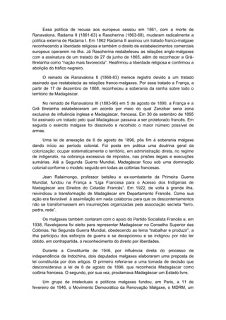 Essa política de recusa aos europeus cessou em 1861, com a morte de
Ranavalona. Radama II (1861-63) e Rasoherina (1863-68), mudaram radicalmente a
política externa de Radama I. Em 1862 Radama II assinou um tratado franco-malgaxe
reconhecendo a liberdade religiosa e também o direito de estabelecimentos comerciais
europeus operarem na ilha. Já Rasoherina restabeleceu as relações anglo-malgaxes
com a assinatura de um tratado de 27 de junho de 1865, além de reconhecer a Grã-
Bretanha como “nação mais favorecida”. Reafirmou a liberdade religiosa e confirmou a
abolição do tráfico negreiro.
O reinado de Ranavalona II (1868-83) merece registro devido a um tratado
assinado que restabelecia as relações franco-malgaxes. Por esse tratado a França, a
partir de 17 de dezembro de 1868, reconheceu a soberania da rainha sobre todo o
território de Madagáscar.
No reinado de Ranavalona III (1883-96) em 5 de agosto de 1890, a França e a
Grã Bretanha estabeleceram um acordo por meio do qual Zanzibar seria zona
exclusiva de influência inglesa e Madagáscar, francesa. Em 30 de setembro de 1895
foi assinado um tratado pelo qual Madagáscar passava a ser protetorado francês. Em
seguida o exército malgaxe foi dissolvido e recolhido o maior número possível de
armas.
Uma lei de anexação de 6 de agosto de 1896, pôs fim à soberania malgaxe
dando início ao período colonial. Foi posta em prática uma doutrina geral da
colonização: ocupar sistematicamente o território, em administração direta, no regime
de indigenato, na cobrança excessiva de impostos, nas prisões ilegais e execuções
sumárias. Até a Segunda Guerra Mundial, Madagáscar ficou sob uma dominação
colonial conforme o modelo seguido em todas as colônias francesas.
Jean Ralaimongo, professor betsileu e ex-combatente da Primeira Guerra
Mundial, fundou na França a “Liga Francesa para o Acesso dos Indígenas de
Madagáscar aos Direitos do Cidadão Francês”. Em 1922, de volta à grande ilha,
reivindicou a transformação de Madagáscar em Departamento Francês. Como sua
ação era favorável à assimilação em nada colaborou para que os descontentamentos
não se transformassem em insurreições organizadas pela associação secreta “ferro,
pedra, rede”.
Os malgaxes também contaram com o apoio do Partido Socialista Francês e, em
1938, Ravelojaona foi eleito para representar Madagáscar no Conselho Superior das
Colônias. Na Segunda Guerra Mundial, obedecendo ao lema “trabalhar e produzir”, a
ilha participou dos esforços de guerra e se decepcionou e se indignou por não ter
obtido, em contrapartida, o reconhecimento do direito por liberdades.
Durante a Constituinte de 1946, por influência direta do processo de
independência da Indochina, dois deputados malgaxes elaboraram uma proposta de
lei constituída por dois artigos. O primeiro referia-se a uma tomada de decisão que
desconsiderava a lei de 6 de agosto de 1896, que reconhecia Madagáscar como
colônia francesa. O segundo, por sua vez, proclamava Madagáscar um Estado livre.
Um grupo de intelectuais e políticos malgaxes fundou, em Paris, a 11 de
fevereiro de 1946, o Movimento Democrático da Renovação Malgaxe, o MDRM, um
 
