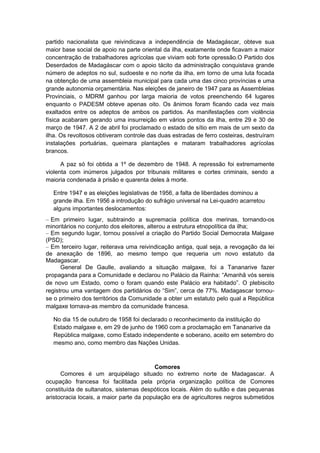 partido nacionalista que reivindicava a independência de Madagáscar, obteve sua
maior base social de apoio na parte oriental da ilha, exatamente onde ficavam a maior
concentração de trabalhadores agrícolas que viviam sob forte opressão.O Partido dos
Deserdados de Madagáscar com o apoio tácito da administração conquistava grande
número de adeptos no sul, sudoeste e no norte da ilha, em torno de uma luta focada
na obtenção de uma assembleia municipal para cada uma das cinco províncias e uma
grande autonomia orçamentária. Nas eleições de janeiro de 1947 para as Assembleias
Provinciais, o MDRM ganhou por larga maioria de votos preenchendo 64 lugares
enquanto o PADESM obteve apenas oito. Os ânimos foram ficando cada vez mais
exaltados entre os adeptos de ambos os partidos. As manifestações com violência
física acabaram gerando uma insurreição em vários pontos da ilha, entre 29 e 30 de
março de 1947. A 2 de abril foi proclamado o estado de sítio em mais de um sexto da
ilha. Os revoltosos obtiveram controle das duas estradas de ferro costeiras, destruíram
instalações portuárias, queimara plantações e mataram trabalhadores agrícolas
brancos.
A paz só foi obtida a 1º de dezembro de 1948. A repressão foi extremamente
violenta com inúmeros julgados por tribunais militares e cortes criminais, sendo a
maioria condenada à prisão e quarenta deles à morte.
Entre 1947 e as eleições legislativas de 1956, a falta de liberdades dominou a
grande ilha. Em 1956 a introdução do sufrágio universal na Lei-quadro acarretou
alguns importantes deslocamentos:
– Em primeiro lugar, subtraindo a supremacia política dos merinas, tornando-os
minoritários no conjunto dos eleitores, alterou a estrutura etnopolítica da ilha;
– Em segundo lugar, tornou possível a criação do Partido Social Democrata Malgaxe
(PSD);
– Em terceiro lugar, reiterava uma reivindicação antiga, qual seja, a revogação da lei
de anexação de 1896, ao mesmo tempo que requeria um novo estatuto da
Madagascar.
General De Gaulle, avaliando a situação malgaxe, foi a Tananarive fazer
propaganda para a Comunidade e declarou no Palácio da Rainha: “Amanhã vós sereis
de novo um Estado, como o foram quando este Palácio era habitado”. O plebiscito
registrou uma vantagem dos partidários do “Sim”, cerca de 77%. Madagascar tornou-
se o primeiro dos territórios da Comunidade a obter um estatuto pelo qual a República
malgaxe tornava-as membro da comunidade francesa.
No dia 15 de outubro de 1958 foi declarado o reconhecimento da instituição do
Estado malgaxe e, em 29 de junho de 1960 com a proclamação em Tananarive da
República malgaxe, como Estado independente e soberano, aceito em setembro do
mesmo ano, como membro das Nações Unidas.
Comores
Comores é um arquipélago situado no extremo norte de Madagascar. A
ocupação francesa foi facilitada pela própria organização política de Comores
constituída de sultanatos, sistemas despóticos locais. Além do sultão e das pequenas
aristocracia locais, a maior parte da população era de agricultores negros submetidos
 