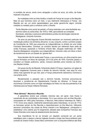 à condição de servos, tendo como obrigação o cultivo do arroz, do milho, de frutas
tropicais e da pesca.
As rivalidades entre as ilhas facilitou a tarefa da França de ocupar a ilha Mayotte.
Mais do que Comores como um todo, o que realmente interessava à França era
Mayotte por ser um ponto geoestratégico que podia garantir-lhe algum controle
imediato ou mediato para o comércio como o Oriente.
Tendo Mayotte como ponto de partida, a França estendeu com certa facilidade seu
domínio sobre as outras ilhas. De 1919 a 1946, aproveitando as condições
favoráveis, estendeu a estrutura administrativo-jurídica de dominação colonial de
Madagascar, incluindo Comores.
Os anos do pós-Segunda Guerra Mundial marcaram um momento particular de
mobilização política nos territórios africanos, no seu conjunto, contra o primeiro projeto
da Constituinte de 1945 que propunha as independências no âmbito de uma União
Francesa Democrática. Comores, ao contrário decidiu por referendo fazer parte da
União Francesa, passando a Territoire d’Outre Mer, situação reafirmada em 1958.
Quando Madagascar conquistou sua independência, Comores votou em bloco a favor
de transformar-se em um Estado da “grande ilha”.
Essa decisão não foi aceita pela França, o que promoveu um clima propício para
que se formasse um bloco de oposição. Em 6 de junho de 1975, Comores passou a
constituir um Estado autônomo, sendo, inclusive admitido como membro da OUA e
nas Nações Unidas.
Um grupo da ilha de Mayotte, fortemente aliado À França, organizou um golpe de
Estado resgatando Comores para o âmbito do domínio francês, mas essa foi uma
vitória mais aparente do que real, pois a França praticamente abandonou Comores à
sua própria sorte.
Revalorizando o passado sob o domínio francês, Comores pronunciou-se
favorável a constituir-se em Departamento Francês do Ultramar. A França que
reconheceu Comores como um lugar estratégico do Índico na rota dos petroleiros e de
interesse para as forças militares francesas.
“Ilhas Gêmeas”: Maurício e Reunião
A geopolítica ensina que unidades menores são, em geral, mais fracas e
suscetíveis de ser controladas e dominadas. Foi o que ocorreu com as ilhas Reunião,
conquistada em 1642 pelos franceses, e Maurício, feita colônia holandesa de 1598 a
1710. Cinco anos depois, totalmente abandonada pelos holandeses, no ano de 1715,
os franceses saíram da ilha Reunião e desembarcaram na ilha Maurício. Utilizando
escravos comprados nas costas da África oriental e em Madagascar, começaram a
estabelecer uma colônia que foi largamente utilizada pela Companhia Francesa das
Índias Orientais como base de abastecimento dos barcos.
Sua importância foi ter se tornado um depósito comercial em um ponto
estratégico para o ataque a barcos ingleses durante a longa luta franco-britânico pelo
controle do oceano Índico. Esses fatos culminaram com a conquista britânica das ilhas
 