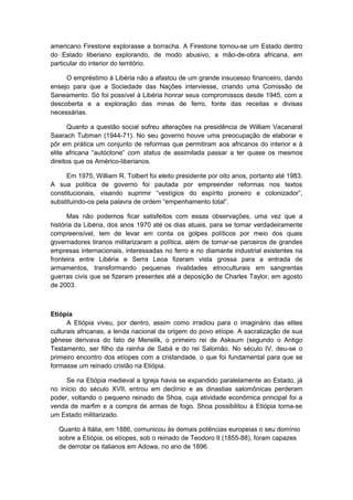 americano Firestone explorasse a borracha. A Firestone tornou-se um Estado dentro
do Estado liberiano explorando, de modo abusivo, a mão-de-obra africana, em
particular do interior do território.
O empréstimo à Libéria não a afastou de um grande insucesso financeiro, dando
ensejo para que a Sociedade das Nações interviesse, criando uma Comissão de
Saneamento. Só foi possível à Libéria honrar seus compromissos desde 1945, com a
descoberta e a exploração das minas de ferro, fonte das receitas e divisas
necessárias.
Quanto a questão social sofreu alterações na presidência de William Vacanarat
Saarach Tubman (1944-71). No seu governo houve uma preocupação de elaborar e
pôr em prática um conjunto de reformas que permitiram aos africanos do interior e à
elite africana “autóctone” com status de assimilada passar a ter quase os mesmos
direitos que os Américo-liberianos.
Em 1975, William R. Tolbert foi eleito presidente por oito anos, portanto até 1983.
A sua política de governo foi pautada por empreender reformas nos textos
constitucionais, visando suprimir “vestígios do espírito pioneiro e colonizador”,
substituindo-os pela palavra de ordem “empenhamento total”.
Mas não podemos ficar satisfeitos com essas observações, uma vez que a
história da Libéria, dos anos 1970 até os dias atuais, para se tornar verdadeiramente
compreensível, tem de levar em conta os golpes políticos por meio dos quais
governadores tiranos militarizaram a política, além de tornar-se parceiros de grandes
empresas internacionais, interessadas no ferro e no diamante industrial existentes na
fronteira entre Libéria e Serra Leoa fizeram vista grossa para a entrada de
armamentos, transformando pequenas rivalidades etnoculturais em sangrentas
guerras civis que se fizeram presentes até a deposição de Charles Taylor, em agosto
de 2003.
Etiópia
A Etiópia viveu, por dentro, assim como irradiou para o imaginário das elites
culturais africanas, a lenda nacional da origem do povo etíope. A sacralização de sua
gênese derivava do fato de Menelik, o primeiro rei de Asksum (segundo o Antigo
Testamento, ser filho da rainha de Sabá e do rei Salomão. No século IV, deu-se o
primeiro encontro dos etíopes com a cristandade, o que foi fundamental para que se
formasse um reinado cristão na Etiópia.
Se na Etiópia medieval a Igreja havia se expandido paralelamente ao Estado, já
no início do século XVII, entrou em declínio e as dinastias salomônicas perderam
poder, voltando o pequeno reinado de Shoa, cuja atividade econômica principal foi a
venda de marfim e a compra de armas de fogo. Shoa possibilitou à Etiópia torna-se
um Estado militarizado.
Quanto à Itália, em 1886, comunicou às demais potências europeias o seu domínio
sobre a Etiópia, os etíopes, sob o reinado de Teodoro II (1855-88), foram capazes
de derrotar os italianos em Adowa, no ano de 1896.
 