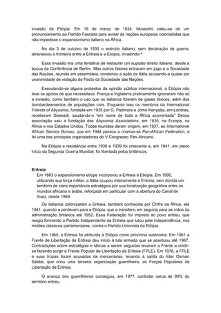 invasão da Etiópia. Em 18 de março de 1934, Mussolini valeu-se de um
pronunciamento ao Partido Fascista para avisar às nações europeias colonialistas que
não impedisse o expansionismo italiano na África.
No dia 3 de outubro de 1935 o exército italiano, sem declaração de guerra,
atravessou a fronteira entre a Eritreia e a Etiópia, invadindo-ª
Essa invasão era uma tentativa de restaurar um suposto direito italiano, desde a
época da Conferência de Berlim. Mas outros fatores entraram em jogo e a Sociedade
das Nações, reunida em assembleia, condenou a ação da Itália acusando-a quase por
unanimidade de violação do Pacto da Sociedade das Nações.
Executando-se alguns protestos da opinião pública internacional, a Etiópia não
teve os apoios de que necessitava. França e Inglaterra praticamente ignoraram não só
a invasão, como também o uso que os italianos fizeram de gases tóxicos, além dos
bombardeamentos de populações civis. Enquanto isso os membros da International
Friends of Abyssinia, fundada em 1935 por G. Padmore e Jomo Kenyatta, em Londres,
receberam Selassiê, saudando-o “em nome de toda a África acorrentada” Dessa
associação saiu a fundação das Abyssinia Associations, em 1935, na Europa, na
África e nos Estados Unidos. Todas reunidas deram origem, em 1937, ao International
African Service Bureau, que em 1944 passou a chamar-se Pan-African Federation, e
foi uma das principais organizadoras do V Congresso Pan-Africano.
Na Etiópia a resistência entre 1936 e 1939 foi crescente e, em 1941, em pleno
início da Segunda Guerra Mundial, foi libertada pelos britânicos.
Eritreia
Em 1883 o expansionismo etíope incorporou a Eritreia à Etiópia. Em 1890,
utilizando sua força militar, a Itália ocupou inteiramente a Eritreia, sem dúvida um
território de clara importância estratégica por sua localização geográfica entre os
mundos africano e árabe, reforçada em particular com a abertura do Canal de
Suez, desde 1869.
Os italianos colonizaram a Eritreia, também conhecida por Chifre da África, até
1941, quando a perderam para a Etiópia, que a transferiu em seguida para as mãos da
administração britânica até 1952. Essa Federação foi imposta ao povo eritreu, que
reagiu formando o Partido Independente da Eritreia que lutou pela independência, nos
moldes clássicos parlamentares, contra o Partido Unionista da Etiópia.
Em 1960, a Eritreia foi atribuída à Etiópia como província autônoma. Em 1961 a
Frente de Libertação da Eritreia deu início à luta armada que se acentuou até 1967.
Contradições sobre estratégias e táticas a serem seguidas levaram a Frente a cindir-
se fazendo surgir a Frente Popular de Libertação da Eritreia (FPLE). Em 1976, a FPLE
e suas tropas foram acusadas de mercenárias, levando à saída do líder Osman
Sabbé, que criou uma terceira organização guerrilheira, as Forças Populares de
Libertação da Eritreia.
O avanço dos guerrilheiros conseguiu, em 1977, controlar cerca de 90% do
território eritreu.
 