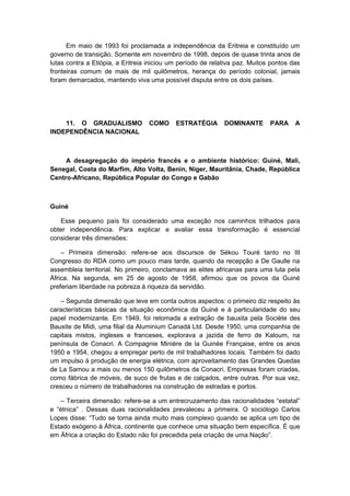 Em maio de 1993 foi proclamada a independência da Eritreia e constituído um
governo de transição. Somente em novembro de 1998, depois de quase trinta anos de
lutas contra a Etiópia, a Eritreia iniciou um período de relativa paz. Muitos pontos das
fronteiras comum de mais de mil quilômetros, herança do período colonial, jamais
foram demarcados, mantendo viva uma possível disputa entre os dois países.
11. O GRADUALISMO COMO ESTRATÉGIA DOMINANTE PARA A
INDEPENDÊNCIA NACIONAL
A desagregação do império francês e o ambiente histórico: Guiné, Mali,
Senegal, Costa do Marfim, Alto Volta, Benin, Níger, Mauritânia, Chade, República
Centro-Africano, República Popular do Congo e Gabão
Guiné
Esse pequeno país foi considerado uma exceção nos caminhos trilhados para
obter independência. Para explicar e avaliar essa transformação é essencial
considerar três dimensões:
– Primeira dimensão: refere-se aos discursos de Sékou Touré tanto no III
Congresso do RDA como um pouco mais tarde, quando da recepção a De Gaulle na
assembleia territorial. No primeiro, conclamava as elites africanas para uma luta pela
África. Na segunda, em 25 de agosto de 1958, afirmou que os povos da Guiné
preferiam liberdade na pobreza à riqueza da servidão.
– Segunda dimensão que leve em conta outros aspectos: o primeiro diz respeito às
características básicas da situação econômica da Guiné e à particularidade do seu
papel modernizante. Em 1949, foi retomada a extração de bauxita pela Sociète des
Bauxite de Midi, uma filial da Aluminium Canadá Ltd. Desde 1950, uma companhia de
capitais mistos, ingleses e franceses, explorava a jazida de ferro de Kaloum, na
península de Conacri. A Compagnie Minière de la Guinée Française, entre os anos
1950 e 1954, chegou a empregar perto de mil trabalhadores locais. Também foi dado
um impulso à produção de energia elétrica, com aproveitamento das Grandes Quedas
de La Samou a mais ou menos 150 quilômetros da Conacri. Empresas foram criadas,
como fábrica de móveis, de suco de frutas e de calçados, entre outras. Por sua vez,
cresceu o número de trabalhadores na construção de estradas e portos.
– Terceira dimensão: refere-se a um entrecruzamento das racionalidades “estatal”
e “étnica” . Dessas duas racionalidades prevaleceu a primeira. O sociólogo Carlos
Lopes disse: “Tudo se torna ainda muito mais complexo quando se aplica um tipo de
Estado exógeno à África, continente que conhece uma situação bem específica. É que
em África a criação do Estado não foi precedida pela criação de uma Nação”.
 