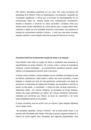 Pilar Maetro, historiadora espanhola em seu texto “Um nueva concepcion del
apredizage de la História” critica as interpretações e as pesquisas baseadas nas
concepções piagetianas, e afirma que a convicção de impossibilidades de um
conhecimento sólido da História escolar teve consequências consideráveis,
levando a disciplina a tornar-se um saber secundário. Considera ainda que,
embora tenha havido interferência de outros fatores para a criação dessa visão,
sobretudo o ideário de uma sociedade industrial e tecnocrática, que proclama as
virtudes do conhecimento científico e técnico, é certo que esta teoria concedeu
respaldo científico a essa limitação distorcida do papel da História do currículo.
Conceitos históricos fundamentais (noção de tempo e de espaço)
Uma reflexão inicial sobre as noções de tempo é necessária para esclarecer as
especificidades do tempo histórico. Há o tempo vivido, o tempo de experiência
individual: o tempo psicológico – os acontecimentos agradáveis parecem passar
rápidos e os desagradáveis parecem durar mais tempo.
O tempo vivido é também o tempo biológico que se manifesta nas etapas de vida
da infância, adolescência, idade adulta e velhice. Na nossa sociedade, o tempo
biológico é marcado por anos de vida geralmente comemorados nas festas de
aniversario, é evidenciado em idades bem limitadas, que possibilitam a entrada na
escola, na vida adulta – a maioridade -, o direito de votar, de dirigir automóveis, o
alistamento militar... Em culturas indígenas, as passagens do tempo biológico,
embora não sejam delimitadas por idades, tem marcas ritualísticas importantes,
realizadas por cerimônias que indicam as fases de crescimento e de novas
responsabilidades perante a comunidade.
O tempo concebido varia de acordo com as culturas e gera relações diferentes
como o tempo vivido.
Na sociedade capitalista, “tempo é dinheiro”, não se pode perder tempo, e as
pessoas são controladas pelo relógio. Para alguns grupos indígenas brasileiros, e
mesmo de outros lugares essa concepção, gera algumas perplexidades. Uma
 