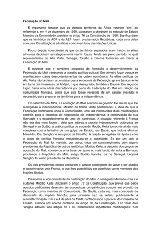 Federação do Mali
É importante lembrar que os demais territórios da África votaram “sim” ao
referendo e, em 4 de dezembro de 1958, passaram a obedecer ao estatuto de Estado
Membro da Comunidade, previsto no artigo 76 da Constituição de 1958. Significa dizer
que os territórios da AOF e da AEF foram proclamados Repúblicas, cada uma delas
com uma Constituição e admitidas como membros das Nações Unidas.
Pouco depois, conscientes de que os territórios separados eram fracos, as elites
africanas decidiram estrategicamente reunir forças. Ainda em pleno período no qual
representantes do Alto Volta, Senegal, Sudão e Daomé formaram em Dacar a
Federação do Mali.
É evidente que o complexo processo de formação e desenvolvimento da
Federação do Mali transcende a questão político-cultural. Em primeiro lugar porque se
manifestaram claros descontentamentos de ordem econômica. As elites políticas do
Alto Volta não tardaram a constatar que a economia da Federação girava basicamente
em torno dos interesses de Abdjan, o que desagradou também a Daomé. Em segundo
lugar, havia uma nítida discordância por parte da Federação do Mali em relação da
comunidade francesa, ainda que esta fosse revestida de um caráter inovador e
necessário para preparar os territórios para a independência.
Em setembro de 1959, a Federação do Mali solicitou ao governo De Gaulle que lhe
outorgasse a independência. Mesmo de forma tácita permaneceu a ideia de que a
Federação continuaria unida à Comunidade, uma vez introduzidas duas modificações
centrais para o processo de negociação da independência: a preservação da sua
liberdade e o estabelecimento de uma via contratual. A situação referente à Franca
não era das mais fáceis , visto que adiava a própria independência outorgada ao
Senegal e ao Sudão, a prática política do sudanês Modibo Keita tornou-se ainda mais
complexa com a tentativa de um golpe de Estado, em Dacar, que incluía eliminar
Mamadou Dia, Senghor e seu grupo de trabalho. A reação senegalisa foi rápida e com
o apoio da política francesa restabeleceu-se a autoridade. Se por um lado a
Federação do Mali foi mantida, por outro, criou um constrangimento com alguns
presidentes da República de outros territórios. Modibo Keita, a despeito dos grupos de
oposição do Mali, conservou uma base de apoio e, mais tarde, de volta a Bamaco,
proclamou a República do Mali, antigo Sudão francês. Já no Senegal, Léopold
Senghor foi eleito presidente da República.
Os dois presidentes eleitos aceitaram o caráter contingente de voltar a ser aliados
e apadrinhados pela França, o que lhes possibilitou ser admitidos como membros das
Nações Unidas.
Presidente e vice-presidente da Federação do Mali, o senegalês Mamadou Dia e o
sudanês Modibo Keita utilizaram o artigo 78 da Constituição, que previa que pelos
acordos particulares deveriam ser concedidas competências comuns em proveito da
Federação como membro da Comunidade. De Gaulle, cada vez mais consciente da
derrocada do império francês, pela primeira vez se referiu publicamente à
autodeterminação. Em 2 e 4 de abril de 1960, contradizendo o parecer do Conselho de
Estado, assinou um acordo contrário ao artigo 86 da Constituição. Fez votar dois
“artigos aditivos” aos artigos 85 e 86, introduzindo importantes modificações: “Um
 