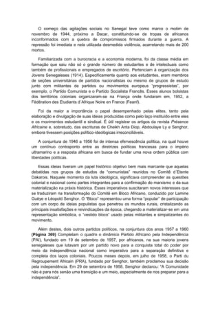 O começo das agitações sociais no Senegal teve como marco o motim de
novembro de 1944, próximo a Dacar, constituindo-se de tropas de africanos
inconformados com a quebra de compromissos firmados durante a guerra. A
repressão foi imediata e nela utilizada desmedida violência, acarretando mais de 200
mortos.
Familiarizada com a burocracia e a economia moderna, foi da classe média em
formação que saiu não só o grande número de estudantes e de intelectuais como
também de profissionais e empregados de escritório. Pertenciam à organização dos
Jovens Senegaleses (1914). Especificamente quanto aos estudantes, eram membros
de seções universitárias de partidos nacionalistas ou mesmo de grupos de estudo
junto com militantes de partidos ou movimentos europeus “progressistas”, por
exemplo, o Partido Comunista e o Partido Socialista Francês. Esses alunos bolsistas
dos territórios coloniais organizaram-se na França onde fundaram em, 1952, a
Fédération des Etudiants d´Afrique Noire en France (Feanf).
Foi da maior a importância o papel desempenhado pelas elites, tanto pela
elaboração e divulgação de suas ideias produzidas como pelo laço instituído entre eles
e os movimentos estudantil e sindical. É útil registrar os artigos da revista Présence
Africaine e, sobretudo, das escrituras de Cheikh Anta Diop, Abdoulaye Ly e Senghor,
embora tivessem posições político-ideológicas irreconciliáveis.
A conjuntura de 1946 a 1956 foi de intensa efervescência política, na qual houve
um contínuo contraponto entre as diretrizes políticas francesas para o império
ultramarino e a resposta africana em busca de fundar uma nova ordem pública com
liberdades políticas.
Essas ideias tiveram um papel histórico objetivo bem mais marcante que aquelas
debatidas nos grupos de estudos de “comunistas” reunidos no Comitê d´Etente
Dakarois. Naquele momento da luta ideológica, significava compreender as questões
colonial e nacional como partes integrantes para a confirmação do marxismo e da sua
materialização na práxis histórica. Esses imperativos suscitaram novos interesses que
se traduziram na transformação do Comitê em Bloco Africano, conduzido por Lamine
Guèye e Léopold Senghor. O “Bloco” representou uma forma “popular” de participação
com um corpo de ideias populistas que penetrou os mundos rurais, cristalizando as
principais insatisfações e reivindicações da época, chegando a materializar-se em uma
representação simbólica, o “vestido bloco” usado pelas militantes e simpatizantes do
movimento.
Além destes, dois outros partidos políticos, na conjuntura dos anos 1957 a 1960
(Página 369) Completam o quadro o dinâmico Partido Africano pela Independência
(PAI), fundado em 19 de setembro de 1957, por africanos, na sua maioria jovens
senegaleses que lutavam por um partido novo para a conquista total do poder por
meio da independência nacional como imperativo para a separação definitiva e
completa dos laços coloniais. Poucos meses depois, em julho de 1958, o Parti du
Regroupement Africain (PRA), fundado por Senghor, também proclamou sua decisão
pela independência. Em 29 de setembro de 1958, Senghor declarou: “A Comunidade
não é para nós senão uma transição e um meio, especialmente de nos preparar para a
independência”.
 