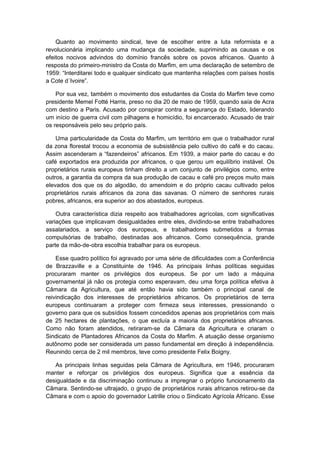 Quanto ao movimento sindical, teve de escolher entre a luta reformista e a
revolucionária implicando uma mudança da sociedade, suprimindo as causas e os
efeitos nocivos advindos do domínio francês sobre os povos africanos. Quanto à
resposta do primeiro-ministro da Costa do Marfim, em uma declaração de setembro de
1959: “Interditarei todo e qualquer sindicato que mantenha relações com países hostis
a Cote d´Ivoire”.
Por sua vez, também o movimento dos estudantes da Costa do Marfim teve como
presidente Memel Fotté Harris, preso no dia 20 de maio de 1959, quando saía de Acra
com destino a Paris. Acusado por conspirar contra a segurança do Estado, liderando
um início de guerra civil com pilhagens e homicídio, foi encarcerado. Acusado de trair
os responsáveis pelo seu próprio país.
Uma particularidade da Costa do Marfim, um território em que o trabalhador rural
da zona florestal trocou a economia de subsistência pelo cultivo do café e do cacau.
Assim ascenderam a “fazendeiros” africanos. Em 1939, a maior parte do cacau e do
café exportados era produzida por africanos, o que gerou um equilíbrio instável. Os
proprietários rurais europeus tinham direito a um conjunto de privilégios como, entre
outros, a garantia da compra da sua produção de cacau e café pro preços muito mais
elevados dos que os do algodão, do amendoim e do próprio cacau cultivado pelos
proprietários rurais africanos da zona das savanas. O número de senhores rurais
pobres, africanos, era superior ao dos abastados, europeus.
Outra característica dizia respeito aos trabalhadores agrícolas, com significativas
variações que implicavam desigualdades entre eles, dividindo-se entre trabalhadores
assalariados, a serviço dos europeus, e trabalhadores submetidos a formas
compulsórias de trabalho, destinadas aos africanos. Como consequência, grande
parte da mão-de-obra escolhia trabalhar para os europeus.
Esse quadro político foi agravado por uma série de dificuldades com a Conferência
de Brazzaville e a Constituinte de 1946. As principais linhas políticas seguidas
procuraram manter os privilégios dos europeus. Se por um lado a máquina
governamental já não os protegia como esperavam, deu uma força política efetiva à
Câmara da Agricultura, que até então havia sido também o principal canal de
reivindicação dos interesses de proprietários africanos. Os proprietários de terra
europeus continuaram a proteger com firmeza seus interesses, pressionando o
governo para que os subsídios fossem concedidos apenas aos proprietários com mais
de 25 hectares de plantações, o que excluía a maioria dos proprietários africanos.
Como não foram atendidos, retiraram-se da Câmara da Agricultura e criaram o
Sindicato de Plantadores Africanos da Costa do Marfim. A atuação desse organismo
autônomo pode ser considerada um passo fundamental em direção à independência.
Reunindo cerca de 2 mil membros, teve como presidente Felix Boigny.
As principais linhas seguidas pela Câmara de Agricultura, em 1946, procuraram
manter e reforçar os privilégios dos europeus. Significa que a essência da
desigualdade e da discriminação continuou a impregnar o próprio funcionamento da
Câmara. Sentindo-se ultrajado, o grupo de proprietários rurais africanos retirou-se da
Câmara e com o apoio do governador Latrille criou o Sindicato Agrícola Africano. Esse
 