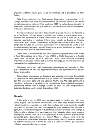 organismo autônomo reuniu perto de 20 mil membros, sob a presidência de Félix
Boigny.
Félix Boigny, designado pelo Sindicato dos Fazendeiros como candidato do 2º.
Colégio, concorreu com mais treze representantes de entidades oficiais e da Câmara
de Agricultura, sendo eleito em 22 de outubro de 1945. Na prática, tornou-se relator na
Assembleia Constituinte da lei que suprimiu o trabalho forçado tornando-se popular,
inclusive as zonas rurais.
Mesmo considerando a possível distância entre o que as intenções proclamaram e
as ações fazem, foi com esses propósitos que ocorreu a aproximação entre o
Sindicato dos Fazendeiros e o Parti Démocratique de la Cote d´Ivoire (PDCI), cuja
estrutura organizativa e ideologia tinham como modelo os Grupos de Estudos
Comunistas, aliás, também presentes em outras grandes cidades da AOF. Em 1947,
sangrentos tumultos em Abenguru culminaram com a demissão de Latrille e sua
substituição pelo governador Laurent Péchoux encarregado de dificultar, ao máximo, a
atuação da seção do RDA na Costa do Marfim.
Dessa forma, o RDA tornou-se uma vasta organização política tendo como pilares
o Parti Démocratique de la Cote d´Ivoire (PCDI), a União Sudanesa e o Partido
Democrático da Guiné. O RDA tornou-se, assim, uma estrutura fortemente
implementada em cada território sob o domínio da França, ao mesmo tempo que se
manteve flexível no plano interafricano.
Cinco anos depois, em 1956, d`Arboussier reconciliou-se com a direção do RDA,
que se encontrava em uma fase de plena colaboração com o governo francês do qual
Boigny era membro.
Daí em diante houve quase um década na qual a disputa em torno da Comunidade
ou Federação foi tênue, possibilitando que o Conselho do Entendimento, associação
com fins econômicos composta pela Costa do Marfim, pelo Alto Volta, por Daomé e
pelo Níger, solicitasse a transferência de competências. Prescindindo de um acordo
previamente firmado com a França, fixaram as datas de suas independências,
cabendo à Costa do Marfim o dia 7 de agosto de 1960.
Alto Volta
O Alto Volta, criado em 1919 como território colonial, foi dividido, em 1932, entre
Sudão, Níger e Costa do Marfim, limitando-se à curva do rio Níger. Região de recursos
naturais bastantes escassos, por outro lato contava com uma excelente posição
geográfica e, em particular, com uma população muito laboriosa que praticava a
agricultura, sobretudo em regime de subsistência, incluindo produtos como o sorgo, o
feijão, o milho e a batata-doce; exportava amendoim, algodão, tabaco, gado e couros
empregando apenas cerca de 20% da população. A maior parte da população era
constituída pelos descendentes dos “reinos” Mossi e utilizada como fonte de
recrutamento de mão-de-obra abundante e muito barata, não poucas vezes submetida
ao trabalho forçado para a Costa do Ouro e a Costa do Marfim, que produziam
colheitas especializadas, como o cacau.
 
