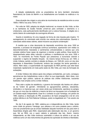 A relação estabelecida entre os proprietários de terra (também chamados
fazendeiros) da Costa do Marfim e os trabalhadores era fundada na violência e no
medo.
Essa situação deu origem a uma série de movimentos de resistência entre os anos
1908 e 1909 e nos anos 1916 e 1917.
Por volta de 1920, adeptos da religião tradicional, os mossis do Alto Volta, os libis
e os bambaras do Sudão francês uniram-se para combater o islamismo e o
cristianismo, este particularmente identificado com a cultura francesa. A religião era o
centro básico de sustentação da cosmogonia africana.
Quanto à resistência, foi uma negação da forma de vida imposta pelo império. “O
esmagamento do colonizado está incluído nos valores dos colonizadores. Quando o
colonizado adota esses valores, adota inclusive sua própria condenação”.
À medida que a crise decorrente da depressão econômica dos anos 1930 se
expandia, o processo de emigração contínua aumentava, aparecendo com nitidez os
descontentamentos mesclados a sentimentos anticolonialistas e carecia que uma
vontade coletiva fosse capaz de organizar e orientar a ação política. Essa tarefa foi
desempenhada pelas elites culturais e políticas e manifestou-se nos anos 1936 e
1937, no movimento da Frente Popular que pressionou a burocracia colonial a
suspender o regime de trabalho forçado. Ao mesmo tempo formou-se, em 1945, a
União Voltaica, partido contrário à eleição de Boigny, em 1945-46, como um dos dois
deputados à Assembleia Constituinte, embora seu prestígio lhe tenha garantido a
vitória. Além disso, a superioridade de organização do RDA permitiu que este fosse
implantado rapidamente em toda parte oeste do Alto Volta, por meio da formação de
subseções.
A União Voltaica não obteve apoio dos antigos combatentes, por outro, conseguiu
aproximar-se dos trabalhadores rurais e influir na sua organização. Além disso, com
um grande vigor público, opôs-se às práticas dos chefes tradicionais, buscando
lealdades mais amplas como a União Voltaica.
Para calar a ações de resistência, o governo de transição não hesitou em utilizar-
se da “ordem de garrote”, intimidando os agrupamentos políticos, estudantes,
sindicatos e a imprensa que, por vezes ainda que timidamente, apontava os perigos
de que um novo tipo de violência e mesmo de terror se impusesse com a fundação de
um Estado-nação independente. Esse foi o contexto no qual Yaméogo, em janeiro de
1960, explicou a dissolução do PRL acusando-o de fazer propaganda e de ter uma
prática idêntica à do Parti National Voltaique, posto na ilegalidade em 7 de outubro de
1959.
No dia 5 de agosto de 1960, celebrou-se a independência do Alto Volta, tendo
como chefe de governo Yaméogo, que utilizava a lei como pretexto para o arbítrio,
uma vez proclamando que as únicas realidades daquele momento em seu país eram a
Assembleia dirigida pelo RDA, responsável pela elaboração das leis, e um governo
que, fiel ao RDA, era a quem caberia a aplicação das leis. Assim, mesmo
independente, ao Alto Volta continuou submetido à cultura do arbítrio e ao uso da
violência como um dos instrumentos de garantia da supressão de direitos e liberdades.
 