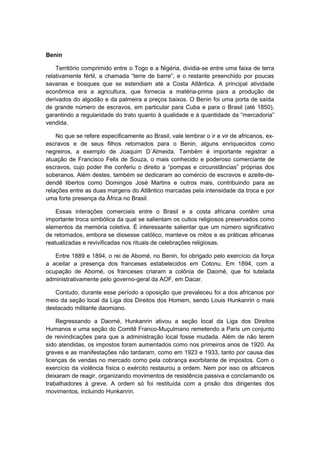 Benin
Território comprimido entre o Togo e a Nigéria, dividia-se entre uma faixa de terra
relativamente fértil, a chamada “terre de barre”, e o restante preenchido por poucas
savanas e bosques que se estendiam até a Costa Atlântica. A principal atividade
econômica era a agricultura, que fornecia a matéria-prima para a produção de
derivados do algodão e da palmeira a preços baixos. O Benin foi uma porta de saída
de grande número de escravos, em particular para Cuba e para o Brasil (até 1850),
garantindo a regularidade do trato quanto à qualidade e à quantidade da “mercadoria”
vendida.
No que se refere especificamente ao Brasil, vale lembrar o ir e vir de africanos, ex-
escravos e de seus filhos retornados para o Benin, alguns enriquecidos como
negreiros, a exemplo de Joaquim D´Almeida. Também é importante registrar a
atuação de Francisco Felix de Souza, o mais conhecido e poderoso comerciante de
escravos, cujo poder lhe conferiu o direito a “pompas e circunstâncias” próprias dos
soberanos. Além destes, também se dedicaram ao comércio de escravos e azeite-de-
dendê libertos como Domingos José Martins e outros mais, contribuindo para as
relações entre as duas margens do Atlântico marcadas pela intensidade da troca e por
uma forte presença da África no Brasil.
Essas interações comerciais entre o Brasil e a costa africana contêm uma
importante troca simbólica da qual se salientam os cultos religiosos preservados como
elementos da memória coletiva. É interessante salientar que um número significativo
de retornados, embora se dissesse católico, manteve os mitos e as práticas africanas
reatualizadas e revivificadas nos rituais de celebrações religiosas.
Entre 1889 e 1894, o rei de Abomé, no Benin, foi obrigado pelo exercício da força
a aceitar a presença dos franceses estabelecidos em Cotonu. Em 1894, com a
ocupação de Abomé, os franceses criaram a colônia de Daomé, que foi tutelada
administrativamente pelo governo-geral da AOF, em Dacar.
Contudo, durante esse período a oposição que prevaleceu foi a dos africanos por
meio da seção local da Liga dos Direitos dos Homem, sendo Louis Hunkanrin o mais
destacado militante daomiano.
Regressando a Daomé, Hunkanrin ativou a seção local da Liga dos Direitos
Humanos e uma seção do Comitê Franco-Muçulmano remetendo a Paris um conjunto
de reivindicações para que a administração local fosse mudada. Além de não terem
sido atendidas, os impostos foram aumentados como nos primeiros anos de 1920. As
greves e as manifestações não tardaram, como em 1923 e 1933, tanto por causa das
licenças de vendas no mercado como pela cobrança exorbitante de impostos. Com o
exercício da violência física o exército restaurou a ordem. Nem por isso os africanos
deixaram de reagir, organizando movimentos de resistência passiva e conclamando os
trabalhadores à greve. A ordem só foi restituída com a prisão dos dirigentes dos
movimentos, incluindo Hunkanrin.
 