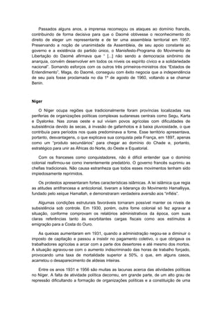 Passados alguns anos, a imprensa recomeçou os ataques ao domínio francês,
contribuindo de forma decisiva para que o Daomé obtivesse o reconhecimento do
direito de eleger um representante e de ter uma assembleia territorial em 1957.
Preservando a noção de unanimidade da Assembleia, de seu apoio constante ao
governo e a existência do partido único, o Manisfesto-Programa do Movimento de
Libertação do Daomé afirmava que “ [...] não sendo a democracia sinônimo de
anarquia, convém desenvolver em todos os níveis os espírito cívico e a solidariedade
nacional”. Somando esforços com os outros três primeiros-ministros dos “Estados de
Entendimento”, Maga, do Daomé, conseguiu com êxito negocia que a independência
de seu país fosse proclamada no dia 1º de agosto de 1960, voltando a se chamar
Benin.
Níger
O Níger ocupa regiões que tradicionalmente foram províncias localizadas nas
periferias de organizações políticas complexas sudanesas centrais como Segu, Karta
e Dyalonke. Nas zonas oeste e sul viviam povos agrícolas com dificuldades de
subsistência devido às secas, à invasão de gafanhotos e à baixa pluviosidade, o que
contribuía para períodos nos quais predominava a fome. Esse território apresentava,
portanto, desvantagens, o que explicava sua conquista pela França, em 1897, apenas
como um “produto secundários” para chegar ao domínio do Chade e, portanto,
estratégico para unir as Áfricas do Norte, do Oeste e Equatorial.
Com os franceses como conquistadores, não é difícil entender que o domínio
colonial reafirmou-se como inerentemente predatório. O governo francês suprimiu as
chefias tradicionais. Não causa estranheza que todos esses movimentos tenham sido
impiedosamente reprimidos.
Os protestos apresentaram fortes características islâmicas. A lei islâmica que regia
as atitudes antifrancesa e anticolonial, tiveram a liderança do Movimento Hamalliyya,
fundado pelo xeique Hamallah, e demonstraram verdadeira aversão aos “infiéis”.
Algumas condições estruturais favoráveis tornaram possível manter os níveis de
subsistência sob controle. Em 1930, porém, outra fome colonial só fez agravar a
situação, conforme comprovam os relatórios administrativos da época, com suas
claras referências tanto às exorbitantes cargas fiscais como aos estímulos à
emigração para a Costa do Ouro.
As queixas aumentaram em 1931, quando a administração negou-se a diminuir o
imposto de capitação e passou a insistir no pagamento coletivo, o que obrigava os
trabalhadores agrícolas a arcar com a parte dos desertores e até mesmo dos mortos.
A situação agravou-se com o aumento indiscriminado das horas de trabalho forçado,
provocando uma taxa de mortalidade superior a 50%, o que, em alguns casos,
acarretou o desaparecimento de aldeias inteiras.
Entre os anos 1931 e 1956 são muitas as lacunas acerca das atividades políticas
no Níger. A falta de atividade política decorreu, em grande parte, de um alto grau de
repressão dificultando a formação de organizações políticas e a constituição de uma
 