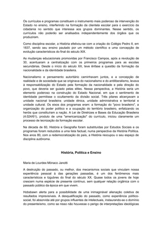 Os currículos e programas constituem o instrumento mais poderoso de intervenção do
Estado no ensino, interferindo na formação da clientela escolar para o exercício da
cidadania no sentido que interessa aos grupos dominantes. Nesse sentido, os
currículos não poderão ser analisados independentemente dos órgãos que os
produziram.
Como disciplina escolar, a História efetivou-se com a criação do Colégio Pedro II, em
1837, sendo seu ensino pautado por um método científico e uma concepção de
evolução característicos do final do século XIX.
As mudanças educacionais promovidas por Francisco Campos, após a revolução de
30, acentuaram a centralização com os primeiros programas para as escolas
secundárias. Desde o início do século XX, teve ênfase a questão da formação da
nacionalidade e da identidade brasileira.
Nacionalismo e pensamento autoritário caminhavam juntos, e a concepção de
realidade e de sociedade que se originava do nacionalismo e do antiliberalismo, levava
à responsabilização do Estado pela formação da nacionalidade e pela direção do
povo, que deveria ser guiado pelas elites. Nessa perspectiva, a História seria um
elemento poderoso na construção do Estado Nacional, em que o sentimento de
identidade permitisse o ocultamento da divisão social. Três pilares alicerçavam a
unidade nacional brasileira: unidade étnica, unidade administrativa e territorial e
unidade cultural. Os eixos dos programas eram: a formação do "povo brasileiro", a
organização do poder político e a ocupação do território brasileiro, enfatizando os
heróis que constituíram a nação. A Lei de Diretrizes e Bases da Educação Brasileira
(4.024/61), produto de uma "americanização" do currículo, iniciou claramente um
processo de tecnização da formação escolar.
Na década de 60, História e Geografia foram substituídas por Estudos Sociais e os
programas foram reduzidos a uma lista factual, numa perspectiva da História Política.
Nos anos 80, com a redemocratização do país, a História reocupou o seu espaço de
disciplina autônoma.
História, Política e Ensino
Maria de Lourdes Mónaco Janotti
A destruição do passado, ou melhor, dos mecanismos sociais que vinculam nossa
experiência pessoal à das gerações passadas, é um dos fenômenos mais
característicos e lúgubres do final do século XX. Quase todos os jovens de hoje
crescem numa espécie de presente contínuo, sem qualquer relação orgânica com o
passado público da época em que vivem.
Hobsbawn alerta para a possibilidade de uma inimaginável alienação coletiva de
resultados imprevisíveis. A desqualificação do passado, como experiência político-
social, foi absorvida até por grupos influentes de intelectuais, instaurando-se o domínio
do presenteísmo, como se nisso não houvesse o perigo de interpretações ideológicas
 