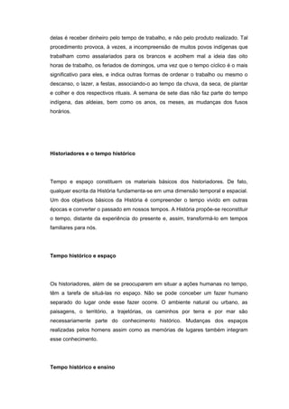 delas é receber dinheiro pelo tempo de trabalho, e não pelo produto realizado. Tal
procedimento provoca, à vezes, a incompreensão de muitos povos indígenas que
trabalham como assalariados para os brancos e acolhem mal a ideia das oito
horas de trabalho, os feriados de domingos, uma vez que o tempo cíclico é o mais
significativo para eles, e indica outras formas de ordenar o trabalho ou mesmo o
descanso, o lazer, a festas, associando-o ao tempo da chuva, da seca, de plantar
e colher e dos respectivos rituais. A semana de sete dias não faz parte do tempo
indígena, das aldeias, bem como os anos, os meses, as mudanças dos fusos
horários.
Historiadores e o tempo histórico
Tempo e espaço constituem os materiais básicos dos historiadores. De fato,
qualquer escrita da História fundamenta-se em uma dimensão temporal e espacial.
Um dos objetivos básicos da História é compreender o tempo vivido em outras
épocas e converter o passado em nossos tempos. A História propõe-se reconstituir
o tempo, distante da experiência do presente e, assim, transformá-lo em tempos
familiares para nós.
Tempo histórico e espaço
Os historiadores, além de se preocuparem em situar a ações humanas no tempo,
têm a tarefa de situá-las no espaço. Não se pode conceber um fazer humano
separado do lugar onde esse fazer ocorre. O ambiente natural ou urbano, as
paisagens, o território, a trajetórias, os caminhos por terra e por mar são
necessariamente parte do conhecimento histórico. Mudanças dos espaços
realizadas pelos homens assim como as memórias de lugares também integram
esse conhecimento.
Tempo histórico e ensino
 