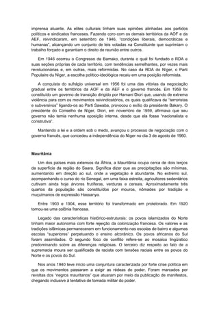 imprensa atuante. As elites culturais tinham suas opiniões alinhadas aos partidos
políticos e sindicatos franceses. Fazendo coro com os demais territórios da AOF e da
AEF, reivindicaram, em setembro de 1946, “condições liberais, democráticas e
humanas”, alcançando um conjunto de leis votadas na Constituinte que suprimiam o
trabalho forçado e garantiam o direito de reunião entre outros.
Em 1946 ocorreu o Congresso de Bamako, durante o qual foi fundado o RDA e
suas seções próprias de cada território, com tendências semelhantes, por vezes mais
revolucionárias e, em outras, mais reformistas. No caso da RDA do Nìger, o Parti
Populaire du Nìger, a escolha político-ideológica recaiu em uma posição reformista.
A conquista do sufrágio universal em 1956 foi uma das vitórias da negociação
gradual entre os territórios da AOF e da AEF e o governo francês. Em 1959 foi
constituído um governo de transição dirigido por Hamani Diori que, usando de extrema
violência para com os movimentos reivindicatórios, os quais qualificava de “terroristas
e subversivos” ligando-os ao Parti Sawaba, provocou o exílio do presidente Bakary. O
presidente do Conselho de Nìger, Diori, em novembro de 1959, afirmava que seu
governo não temia nenhuma oposição interna, desde que ela fosse “nacionalista e
construtiva”.
Mantendo a lei e a ordem sob o medo, avançou o processo de negociação com o
governo francês, que concedeu a independência do Nìger no dia 3 de agosto de 1960.
Mauritânia
Um dos países mais extensos da África, a Mauritânia ocupa cerca de dois terços
da superfície da região do Saara. Significa dizer que as precipitações são mínimas,
aumentando em direção ao sul, onde a vegetação é abundante. No extremo sul,
acompanhando o curso do rio Senegal, em uma faixa estreita, agricultores sedentários
cultivam ainda hoje árvores frutíferas, verduras e cereais. Aproximadamente três
quartos da população são constituídos por mouros, nômades por tradição e
muçulmanos de expressão Hassanya.
Entre 1903 e 1904, esse território foi transformado em protetorado. Em 1920
tornou-se uma colônia francesa.
Legado das características histórico-estruturais: os povos islamizados do Norte
tinham maior autonomia com forte rejeição da colonização francesa. Os valores e as
tradições islâmicas permaneceram em funcionamento nas escolas de bairro e algumas
escolas “superiores” perpetuando o ensino alcorânico. Os povos africanos do Sul
foram assimilados. O segundo foco de conflito refere-se ao mosaico lingüístico
predominando sobre as diferenças religiosas. O terceiro diz respeito ao fato de a
supremacia moura ser qualificada de racista com tensões raciais entre os povos do
Norte e os povos do Sul.
Nos anos 1940 teve início uma conjuntura caracterizada por forte crise política em
que os movimentos passaram a exigir as rédeas do poder. Foram marcados por
revoltas dos “negros mauritanos” que atuaram por meio da publicação de manifestos,
chegando inclusive à tentativa de tomada militar do poder.
 