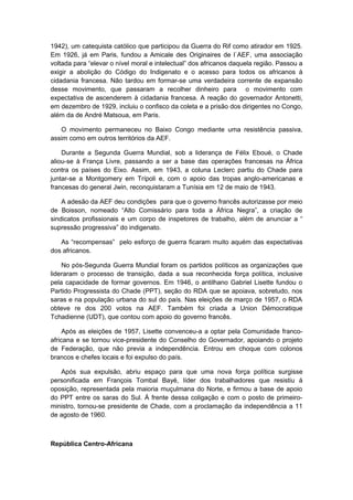 1942), um catequista católico que participou da Guerra do Rif como atirador em 1925.
Em 1926, já em Paris, fundou a Amicale des Originaires de l`AEF, uma associação
voltada para “elevar o nível moral e intelectual” dos africanos daquela região. Passou a
exigir a abolição do Código do Indigenato e o acesso para todos os africanos à
cidadania francesa. Não tardou em formar-se uma verdadeira corrente de expansão
desse movimento, que passaram a recolher dinheiro para o movimento com
expectativa de ascenderem à cidadania francesa. A reação do governador Antonetti,
em dezembro de 1929, incluiu o confisco da coleta e a prisão dos dirigentes no Congo,
além da de André Matsoua, em Paris.
O movimento permaneceu no Baixo Congo mediante uma resistência passiva,
assim como em outros territórios da AEF.
Durante a Segunda Guerra Mundial, sob a liderança de Félix Eboué, o Chade
aliou-se à França Livre, passando a ser a base das operações francesas na África
contra os países do Eixo. Assim, em 1943, a coluna Leclerc partiu do Chade para
juntar-se a Montgomery em Trípoli e, com o apoio das tropas anglo-americanas e
francesas do general Jwin, reconquistaram a Tunísia em 12 de maio de 1943.
A adesão da AEF deu condições para que o governo francês autorizasse por meio
de Boisson, nomeado “Alto Comissário para toda a África Negra”, a criação de
sindicatos profissionais e um corpo de inspetores de trabalho, além de anunciar a “
supressão progressiva” do indigenato.
As “recompensas” pelo esforço de guerra ficaram muito aquém das expectativas
dos africanos.
No pós-Segunda Guerra Mundial foram os partidos políticos as organizações que
lideraram o processo de transição, dada a sua reconhecida força política, inclusive
pela capacidade de formar governos. Em 1946, o antilhano Gabriel Lisette fundou o
Partido Progressista do Chade (PPT), seção do RDA que se apoiava, sobretudo, nos
saras e na população urbana do sul do país. Nas eleições de março de 1957, o RDA
obteve re dos 200 votos na AEF. Também foi criada a Union Démocratique
Tchadienne (UDT), que contou com apoio do governo francês.
Após as eleições de 1957, Lisette convenceu-a a optar pela Comunidade franco-
africana e se tornou vice-presidente do Conselho do Governador, apoiando o projeto
de Federação, que não previa a independência. Entrou em choque com colonos
brancos e chefes locais e foi expulso do país.
Após sua expulsão, abriu espaço para que uma nova força política surgisse
personificada em François Tombal Bayé, líder dos trabalhadores que resistiu à
oposição, representada pela maioria muçulmana do Norte, e firmou a base de apoio
do PPT entre os saras do Sul. À frente dessa coligação e com o posto de primeiro-
ministro, tornou-se presidente de Chade, com a proclamação da independência a 11
de agosto de 1960.
República Centro-Africana
 