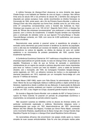A colônia francesa de Ubangui-Chari situava-se na zona divisória das águas
Chade-Congo e era habitada por falantes de uma só língua, o ubangui. Nos últimos
trinta anos do século XIX e nos primeiros do século XX, o território dos ubanguis foi
disputado por países europeus rivais, sendo reconhecidos os direitos franceses na
Convenção de 1844, ainda assim, até o fim da Primeira Guerra Mundial, a colônia de
Ubangui-Chari não tinha adquirido sua forma final, dividida como foi, por trinta anos,
entre 27 companhias concessionárias como a Societé des Sultanats du Haut-
Oubangui que ocupava, por si só, 140 mil km2
. Segundo Samir Amim, o Ubangui fez
parte da “Áfricas das empresas concessionárias” que praticavam a maior exploração
possível, com o mínimo de investimento. O trabalho forçado também era importante
para a construção de estradas como as que ligavam For-Lamy-Bangui e Douala-
Yaoundé-Bangui contando, em 1926, com cerca de 4.200 quilômetros, com poucos
veículos circulando.
Reconstruindo esse período é possível somar à experiência de privação e
exclusão outros elementos que juntos levaram à tendência ao declínio da população,
como a alta taxa de mortalidade por excesso de trabalho, as péssimas condições de
sobrevivência na cultura do algodão, os efeitos da doença do sono em caráter
epidêmico e os movimentos de protesto persistentes até 1930, quando foram
brutalmente reprimidos.
A Conferência Econômica Colonial de 1917 reafirmava a importância das primeiras
empresas especulativas em grande escala, no caso do Ubangui-Chari, da produção de
algodão. Perpetuava a ideia de que as formas de opressão e autoritarismo
mantenedoras de um regime de coerção e pobreza absurdos eram meios importantes
para levar os “nativos a evoluir por meio do trabalho”, como a coleta de borracha
silvestre, sob o monopólio, até 1935, da Compagnie Forestiere Sangita-Ubangui,
sendo registrado, em 1931, um altíssimo números de mortos e a da exploração de
diamante descoberto em 1913, explorado por um monopólio franco-belga em uma
área de 17 milhões de hectares.
René Maran (1887-1960), assim com Félix Eboué, foi administrador do Ubangui-
Chari. Maran fez da sua indignação relativa à violência política o objeto central de sua
literatura, registrando-a desde o prefácio de seu Batouela. A repercussão de Batouela
e a polêmica que suscitou acabaram por inspirar o já famoso escritor André Gide a
publicar, em 1927, o seu Viagem ao Congo, causando grande impacto na época.
Só durante a Segunda Guerra Mundial, com a adesão da AEF à França |Livre e a
ruptura do Pacto Colonial, foi possível um período de prosperidade econômica e
orçamentária, se comparado ao período anterior à guerra.
Não causaram surpresa as rebeliões contra os abusos de diversas ordens, em
particular combinando exploração e violência. Movimentos religiosos como o
neokimbanguista que surgiu em 1921 desenvolvendo-se até 1951, denominado
Mission des Noir (Missão dos Negros). Fundado por Simon Pierre Mpadi, conhecido
como movimento Khakista, espalhando-se do Baixo Congo até o Congo francês (hoje
República Popular do Congo) e o Ubangui-Chari (atual República Centro-Africana).
Os nacionalistas africanos não encontraram nas igrejas cristãs apoio ou mesmo
simpatia às suas causas anticolonialistas. Esta foi uma das principais razões pelas
 