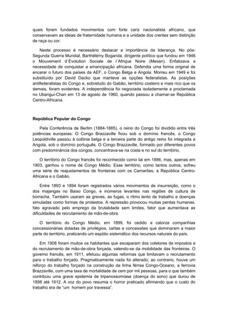 quais foram fundados movimentos com forte cariz nacionalista africano, que
conservavam as ideias de fraternidade humana e a unidade dos crentes sem distinção
de raça ou cor.
Neste processo é necessário destacar a importância da liderança. No pós-
Segunda Guerra Mundial, Barthélémy Boganda, dirigente político que fundou em 1946
o Mouvement d`Évolution Sociale de l´Afrique Noire (Mesan). Enfatizava a
necessidade de conquistar a emancipação africana. Defendia uma forma original de
encarar o futuro dos países da AEF, o Congo Belga e Angola. Morreu em 1949 e foi
substituído por David Dacko que manteve as opções federalistas. As posições
antifederalistas do Congo e, sobretudo do Gabão, território costeiro e mais rico que os
demais, foram evidentes. A independência foi negociada isoladamente e proclamada
no Ubangui-Chari em 13 de agosto de 1960, quando passou a chamar-se República
Centro-Africana.
República Popular do Congo
Pela Conferência de Berlim (1884-1885), o reino do Congo foi dividido entre três
potências europeias: O Congo Brazzaville ficou sob o domínio francês, o Congo
Leopoldiville passou à colônia belga e a terceira parte do antigo reino foi integrada a
Angola, sob o domínio português. O Congo Brazzaville, formado por diferentes povos
com predominância dos congos, concentrava-se na costa e no sul do território.
O território do Congo francês foi reconhecido como tal em 1886, mas, apenas em
1903, ganhou o nome de Congo Médio. Esse território, como tantos outros, sofreu
uma série de reajustamentos de fronteiras com os Camarões, a República Centro-
Africana e o Gabão.
Entre 1893 e 1894 foram registrados vários movimentos de insurreição, como o
dos majangas no Baixo Congo, e inúmeros levantes nas regiões de cultura de
borracha. Também usaram as greves, as fugas, o ritmo lento de trabalho e doenças
simuladas como formas de protestos. A repressão provocou muitas perdas humanas,
fato agravado pelo emprego da brutalidade sem limites, fator que aumentava as
dificuldades de recrutamento de mão-de-obra.
O território do Congo Médio, em 1899, foi cedido a catorze companhias
concessionárias dotadas de privilégios, cartas e concessões que dominaram a maior
parte do território, praticando um espólio sistemático dos recursos naturais do país.
Em 1908 foram muitos os habitantes que escaparam dos coletores de impostos e
do recrutamento de mão-de-obra forçada, valendo-se da mobilidade das fronteiras. O
governo francês, em 1911, efetuou algumas reformas que limitavam o recrutamento
para o trabalho forçado. Pragmaticamente nada foi alterado; ao contrario, houve um
reforço do trabalho forçado na construção da linha férrea Congo-Oceano, a ferrovia
Brazzaville, com uma taxa de mortalidade de cem por mil pessoas, para o que também
contribuiu uma grave epidemia de tripanossomíase (doença do sono) que durou de
1898 até 1912. A voz do povo resumia o horror praticado afirmando que o custo do
trabalho era de “um homem por travessa”.
 