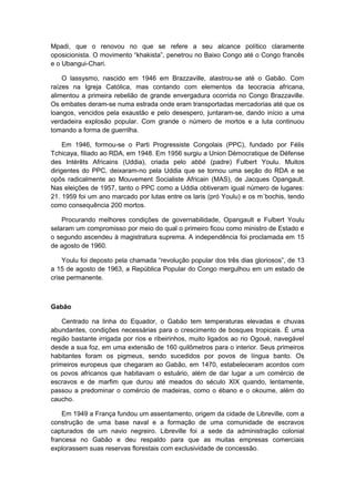 Mpadi, que o renovou no que se refere a seu alcance político claramente
oposicionista. O movimento “khakista”, penetrou no Baixo Congo até o Congo francês
e o Ubangui-Chari.
O lassysmo, nascido em 1946 em Brazzaville, alastrou-se até o Gabão. Com
raízes na Igreja Católica, mas contando com elementos da teocracia africana,
alimentou a primeira rebelião de grande envergadura ocorrida no Congo Brazzaville.
Os embates deram-se numa estrada onde eram transportadas mercadorias até que os
loangos, vencidos pela exaustão e pelo desespero, juntaram-se, dando início a uma
verdadeira explosão popular. Com grande o número de mortos e a luta continuou
tomando a forma de guerrilha.
Em 1946, formou-se o Parti Progressiste Congolais (PPC), fundado por Félis
Tchicaya, filiado ao RDA, em 1948. Em 1956 surgiu a Union Dèmocratique de Défense
des Intérêts Africains (Uddia), criada pelo abbé (padre) Fulbert Youlu. Muitos
dirigentes do PPC, deixaram-no pela Uddia que se tornou uma seção do RDA e se
opôs radicalmente ao Mouvement Socialiste Africain (MAS), de Jacques Opangault.
Nas eleições de 1957, tanto o PPC como a Uddia obtiveram igual número de lugares:
21. 1959 foi um ano marcado por lutas entre os laris (pró Youlu) e os m´bochis, tendo
como consequência 200 mortos.
Procurando melhores condições de governabilidade, Opangault e Fulbert Youlu
selaram um compromisso por meio do qual o primeiro ficou como ministro de Estado e
o segundo ascendeu à magistratura suprema. A independência foi proclamada em 15
de agosto de 1960.
Youlu foi deposto pela chamada “revolução popular dos três dias gloriosos”, de 13
a 15 de agosto de 1963, a República Popular do Congo mergulhou em um estado de
crise permanente.
Gabão
Centrado na linha do Equador, o Gabão tem temperaturas elevadas e chuvas
abundantes, condições necessárias para o crescimento de bosques tropicais. É uma
região bastante irrigada por rios e ribeirinhos, muito ligados ao rio Ogoué, navegável
desde a sua foz, em uma extensão de 160 quilômetros para o interior. Seus primeiros
habitantes foram os pigmeus, sendo sucedidos por povos de língua banto. Os
primeiros europeus que chegaram ao Gabão, em 1470, estabeleceram acordos com
os povos africanos que habitavam o estuário, além de dar lugar a um comércio de
escravos e de marfim que durou até meados do século XIX quando, lentamente,
passou a predominar o comércio de madeiras, como o ébano e o okoume, além do
caucho.
Em 1949 a França fundou um assentamento, origem da cidade de Libreville, com a
construção de uma base naval e a formação de uma comunidade de escravos
capturados de um navio negreiro. Libreville foi a sede da administração colonial
francesa no Gabão e deu respaldo para que as muitas empresas comerciais
explorassem suas reservas florestais com exclusividade de concessão.
 
