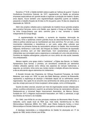 Durante a 1ª G.M. o Gabão também esteve sujeito ao “esforço de guerra”. Coube à
Conferência Econômica Colonial, de 1917, regulamentar no Gabão as primeiras
empresas especulativas em grande escala e organizar a produção de madeira. Quatro
anos depois, houve também uma regulamentação específica quanto ao trabalho,
passando o trabalho forçado de 23 dias no fim da guerra, para 18 dias às vésperas da
depressão de 1929-30.
Além dos projetos voltados para a exploração da madeira houve grandes projetos
para construir ferrovias, como a do Gabão, que, ligando o Congo ao Chade, resultou
na linha Congo-Oceano que abriu caminho para o mar, tornando o Gabão
independente do Congo Belga.
A regulamentação do trabalho, o aumento de impostos, diminuição de
alimentos, fome e epidemias criaram grandes focos de descontentamento no que se
refere à política colonial que se manifestaram por dois caminhos. Por um lado, o dos
movimentos milenaristas e messiânicos e, por outro, pelas elites culturais que
exprimiram as primeiras formas de nacionalismo africano no Gabão. Nos movimentos
religiosos, lembramos o culto bwiti, dos fangues do Gabão, movimento de expressão
religiosa sincrética, sem um líder determinado. Com características proféticas e
milenaristas que convergiam para a esperança e a salvação em uma vida pós-terrena.
Contrário às religiões estrangeiras, propunha um novo centro de vida social, baseada
nos antepassados.
Merece registro uma igreja cristã e “autóctone”, a Église des Banzie, no Gabão.
Apresentava duas formas: a primeira, um sincretismo constituído por elementos
cristãos utilizados apenas como reforço dos aspectos de crenças tradicionais; a
segunda, ao contrário, tinha como seu núcleo manter a tradição africana dos banzies,
a ela se articulando alguns elementos do cristianismo.
A Societé Amicale des Originaires de l´Afrique Equatorial Française, de André
Matsowa, que surgiu em 1939, no país dos Baldi Bakongo, próximo de Brassaville,
representou a esperança de alcançar a felicidade depois de os sofrimentos serem
regenerados. Seu apelo foi ao encontro dos sentimentos de vários povos africanos, o
que deu ensejo para que em breve surgissem várias igrejas, como a kimbanguista.
Quanto ás elites culturais, atuaram por meio de organizações sociais voltadas para
criticar a política anticolonial e exprimir as primeiras formas de nacionalismo africano.
Destacaram-se a Universal Negro Improvement Association, de Marcus Garvey,
fundada em 1917; a Nigerian Improvement Association, em 1920; e, sobretudo, a Liga
dos Direitos do Homem e do Cidadão.
Em 1946, Leon M`Ba foi um dos principais criadores do Movimento Misto Franco-
Gabonês, como seção local do RDA que, mais tarde, transformou-se no Bloc
Démocratique Gabonais (BDG). Em 1948, Jean Hilaire Aubaume fundou a Union
Démocratique et Sociale Gabonais (UDSG) que ganhou a adesão do grupo fangue.
A ideologia nacionalista e a independência do Gabão foi alcançada em 17 de
agosto de 1960, tendo à frente Leon M´Ba.
 