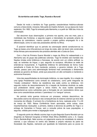 Os territórios sob tutela: Togo, Ruanda e Burundi
Desde há muito o território do Togo guardou características histórico-culturais
comuns a Gana tendo, inclusive, feito parte do Império Achanti, na sua época de maior
esplendor. Em 1883, Togo foi anexado pela Alemanha, e a partir de 1884 deu início da
colonização.
Daí decorrem duas observações: a primeira nos aponta, uma vez mais, para a
mobilidade das fronteiras; a segunda sugere a intensidade da opressão própria da
natureza do colonialismo, mesmo quando o projeto político empregado foi o de
diferenciação, como no caso das possessões alemãs na África.
É possível identificar que no período da colonização alemã constituíram-se no
Togo as bases uma infra-estrutura ao longo da costa, além de terem sido construídas
linhas férreas para escoamento dos produtos alemães até a Costa do Ouro.
Com o final da Primeira Guerra Mundial o mapa da África foi redesenhado e a
Alemanha saiu do grupo das potências coloniais. Togo foi dividido sob mandato das
Nações Unidas entre britânicos e franceses, de acordo com um critério artificial, ou
seja, as variantes da língua, o que, segundo os europeus, dificultava os ewês de
entender-se mutuamente. A Togolândia britânica foi administrada de forma muito
semelhante à Costa do Ouro mantendo, portanto, o governo indireto. Já o Togo
francês, passou para uma administração territorial mais centralizada e diretamente
atrelada ao governo de Dacar, ainda que possuindo um alto comissário e mantendo a
autonomia financeira.
Uma das especificidades da dominação britânica, no caso togolês, foi a criação de
uma Igreja Presbiteriana como símbolo do cristianismo, como parte integrante da
“missão civilizadora”. Motivo da resistência dos ewês contra os britânicos. Um
segundo motivo de descontentamento foi o traçado de fronteiras dividindo os ewês
que protestaram dando origem a vários motins. As duas razões apontadas
apresentaram-se como suficientes para a formação de um nacionalismo étnico que
teve como características centrais o “parentesco” e o “sangue” comuns.
No período entre guerras iniciou-se um processo, embora descontínuo, de
discussões acerca da natureza e das consequências do sistema colonial que teve dois
momentos de inflexão. O primeiro foi a Conferência de Acra, realizada entre 11 e 29
de março de 1920. Nessa Conferência foram aprovadas, entre outras, duas
importantíssimas resoluções: a primeira, relativa à denúncia da partilha do Togo e a
entrega de Camarões à França, sem a consulta prévia de suas populações; a
segunda, voltada para revelar a segregação racial.
O segundo ponto de inflexão ocorreu logo no pós-Segunda Guerra Mundial com os
dirigentes do National Congress of British West África (NCBWA) como J. E. Casely
Ford e Bankole-Brigh. Nele ocorreu um julgamento acerca da moralidade do sistema
colonial, o que colocava no centro dos debates a própria natureza do pacto da
Sociedade das Nações, clamando por igualdade de tratamento para os povos do
 