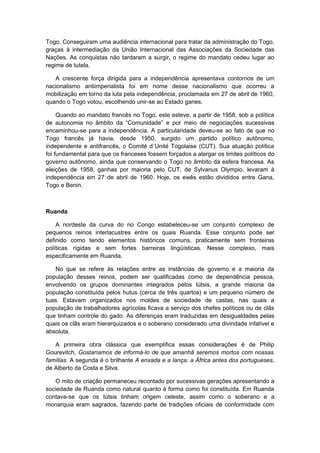 Togo. Conseguiram uma audiência internacional para tratar da administração do Togo,
graças à intermediação da União Internacional das Associações da Sociedade das
Nações. As conquistas não tardaram a surgir, o regime do mandato cedeu lugar ao
regime de tutela.
A crescente força dirigida para a independência apresentava contornos de um
nacionalismo antiimperialista foi em nome desse nacionalismo que ocorreu a
mobilização em torno da luta pela independência, proclamada em 27 de abril de 1960,
quando o Togo votou, escolhendo unir-se ao Estado ganes.
Quando ao mandato francês no Togo, este esteve, a partir de 1958, sob a política
de autonomia no âmbito da “Comunidade” e por meio de negociações sucessivas
encaminhou-se para a independência. A particularidade deveu-se ao fato de que no
Togo francês já havia, desde 1950, surgido um partido político autônomo,
independente e antifrancês, o Comité d´Unité Togolaise (CUT). Sua atuação política
foi fundamental para que os franceses fossem forçados a alargar os limites políticos do
governo autônomo, ainda que conservando o Togo no âmbito da esfera francesa. As
eleições de 1958, ganhas por maioria pelo CUT, de Sylvanus Olympio, levaram à
independência em 27 de abril de 1960. Hoje, os ewês estão divididos entre Gana,
Togo e Benin.
Ruanda
A nordeste da curva do rio Congo estabeleceu-se um conjunto complexo de
pequenos reinos interlacustres entre os quais Ruanda. Esse conjunto pode ser
definido como tendo elementos históricos comuns, praticamente sem fronteiras
políticas rígidas e sem fortes barreiras lingüísticas. Nesse complexo, mais
especificamente em Ruanda.
No que se refere às relações entre as instâncias de governo e a maioria da
população desses reinos, podem ser qualificadas como de dependência pessoa,
envolvendo os grupos dominantes integrados pelos tútsis, a grande maioria da
população constituída pelos hutus (cerca de três quartos) e um pequeno número de
tuas. Estavam organizados nos moldes de sociedade de castas, nas quais a
população de trabalhadores agrícolas ficava a serviço dos chefes políticos ou de clãs
que tinham controle do gado. As diferenças eram traduzidas em desigualdades pelas
quais os clãs eram hierarquizados e o soberano considerado uma divindade infalível e
absoluta.
A primeira obra clássica que exemplifica essas considerações é de Philip
Gourevitch, Gostaríamos de informá-lo de que amanhã seremos mortos com nossas
famílias. A segunda é o brilhante A enxada e a lança: a África antes dos portugueses,
de Alberto da Costa e Silva.
O mito de criação permaneceu recontado por sucessivas gerações apresentando a
sociedade de Ruanda como natural quanto à forma como foi constituída. Em Ruanda
contava-se que os tútsis tinham origem celeste, assim como o soberano e a
monarquia eram sagrados, fazendo parte de tradições oficiais de conformidade com
 