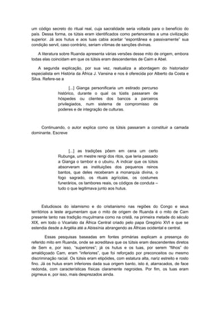 um código secreto do ritual real, cuja sacralidade seria voltada para o benefício do
país. Dessa forma, os tútsis eram identificados como pertencentes a uma civilização
superior. Já aos hutus e aos tuas cabia aceitar “espontânea e passivamente” sua
condição servil, caso contrário, seriam vítimas de sanções divinas.
A literatura sobre Ruanda apresenta várias versões desse mito de origem, embora
todas elas coincidam em que os tútsis eram descendentes de Caim e Abel.
A segunda explicação, por sua vez, reatualiza a abordagem do historiador
especialista em História da África J. Vansina e nos é oferecida por Alberto da Costa e
Silva. Refere-se a
[...] Gianga personificaria um estirado percurso
histórico, durante o qual os tústis passaram de
hóspedes ou clientes dos bancos a parceiros
privilegiados, num sistema de compromisso de
poderes e de integração de culturas.
Continuando, o autor explica como os tútsis passaram a constituir a camada
dominante. Escreve
[...] as tradições põem em cena um certo
Rubunga, um mestre rengi dos ritos, que teria passado
a Gianga o tambor e o ubuiru. A indicar que os tútsis
absorveram as instituições dos pequenos reinos
bantos, que deles receberam a monarquia divina, o
fogo sagrado, os rituais agrícolas, os costumes
funerários, os tambores reais, os códigos de conduta –
tudo o que legitimava junto aos hutus.
Estudiosos do islamismo e do cristianismo nas regiões do Congo e seus
territórios a leste argumentam que o mito de origem de Ruanda é o mito de Cam
presente tanto nas tradição muçulmana como na cristã, na primeira metade do século
XIX, em todo o Vicariato da África Central criado pelo papa Gregório XVI e que se
estendia desde a Argélia até a Abissínia abrangendo as Áfricas ocidental e central.
Essas pesquisas baseadas em fontes primárias explicam a presença do
referido mito em Ruanda, onde se acreditava que os tútsis eram descendentes diretos
de Sem e, por isso, “superiores”; já os hutus e os tuas, por serem “filhos” do
amaldiçoado Cam, eram “inferiores”, que foi reforçado por preconceitos ou mesmo
discriminação racial. Os tútsis eram etipóides, com estatura alta, nariz estreito e rosto
fino. Já os hutus eram inferiores dada sua origem banto, isto é, atarracados, de face
redonda, com características físicas claramente negroides. Por fim, os tuas eram
pigmeus e, por isso, mais desprezados ainda.
 