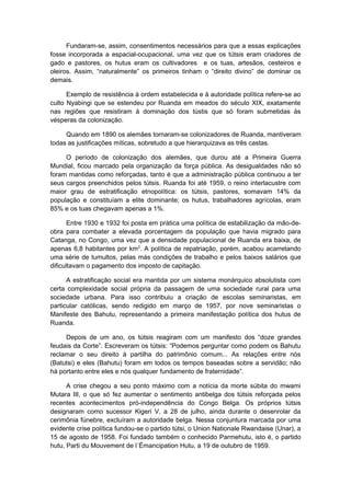 Fundaram-se, assim, consentimentos necessários para que a essas explicações
fosse incorporada a espacial-ocupacional, uma vez que os tútsis eram criadores de
gado e pastores, os hutus eram os cultivadores e os tuas, artesãos, cesteiros e
oleiros. Assim, “naturalmente” os primeiros tinham o “direito divino” de dominar os
demais.
Exemplo de resistência à ordem estabelecida e à autoridade política refere-se ao
culto Nyabingi que se estendeu por Ruanda em meados do século XIX, exatamente
nas regiões que resistiram à dominação dos tústis que só foram submetidas às
vésperas da colonização.
Quando em 1890 os alemães tornaram-se colonizadores de Ruanda, mantiveram
todas as justificações míticas, sobretudo a que hierarquizava as três castas.
O período de colonização dos alemães, que durou até a Primeira Guerra
Mundial, ficou marcado pela organização da força pública. As desigualdades não só
foram mantidas como reforçadas, tanto é que a administração pública continuou a ter
seus cargos preenchidos pelos tútsis. Ruanda foi até 1959, o reino interlacustre com
maior grau de estratificação etnopolítica: os tútsis, pastores, somavam 14% da
população e constituíam a elite dominante; os hutus, trabalhadores agrícolas, eram
85% e os tuas chegavam apenas a 1%.
Entre 1930 e 1932 foi posta em prática uma política de estabilização da mão-de-
obra para combater a elevada porcentagem da população que havia migrado para
Catanga, no Congo, uma vez que a densidade populacional de Ruanda era baixa, de
apenas 6,8 habitantes por km2
. A política de repatriação, porém, acabou acarretando
uma série de tumultos, pelas más condições de trabalho e pelos baixos salários que
dificultavam o pagamento dos imposto de capitação.
A estratificação social era mantida por um sistema monárquico absolutista com
certa complexidade social própria da passagem de uma sociedade rural para uma
sociedade urbana. Para isso contribuiu a criação de escolas seminaristas, em
particular católicas, sendo redigido em março de 1957, por nove seminaristas o
Manifeste des Bahutu, representando a primeira manifestação política dos hutus de
Ruanda.
Depois de um ano, os tútsis reagiram com um manifesto dos “doze grandes
feudais da Corte”. Escreveram os tútsis: “Podemos perguntar como podem os Bahutu
reclamar o seu direito à partilha do patrimônio comum... As relações entre nós
(Batutsi) e eles (Bahutu) foram em todos os tempos baseadas sobre a servidão; não
há portanto entre eles e nós qualquer fundamento de fraternidade”.
A crise chegou a seu ponto máximo com a notícia da morte súbita do mwami
Mutara III, o que só fez aumentar o sentimento antibelga dos tútsis reforçada pelos
recentes acontecimentos pró-independência do Congo Belga. Os próprios tútsis
designaram como sucessor Kigeri V, a 28 de julho, ainda durante o desenrolar da
cerimônia fúnebre, excluíram a autoridade belga. Nessa conjuntura marcada por uma
evidente crise política fundou-se o partido tútsi, o Union Nationale Rwandaise (Unar), a
15 de agosto de 1958. Foi fundado também o conhecido Parmehutu, isto é, o partido
hutu, Parti du Mouvement de l´Émancipation Hutu, a 19 de outubro de 1959.
 