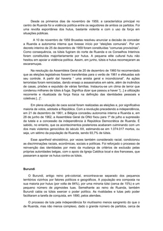 Desde os primeiros dias de novembro de 1959, a característica principal no
centro de Ruanda foi a violência política entre os seguidores de ambos os partidos. Foi
uma revolta espontânea dos hutus, bastante violenta e com o uso da força em
situações públicas.
A 10 de novembro de 1959 Bruxelas resolveu anunciar a decisão de conceder
a Ruanda a autonomia interna que tivesse início por “eleições comunais”. Por um
decreto interino de 25 de dezembro de 1959 foram constituídas “comunas provisórias”.
Como consequência, os tútsis fugiram do norte de Ruanda e os Conselhos Interinos
foram constituídos majoritariamente por hutus. A pequena elite cultural hutu não
hesitou em apoiar a violência política. Assim, em junho, tútsis e hutus recomeçaram as
escaramuças.
Na resolução da Assembleia Geral de 20 de dezembro de 1960 foi recomendado
que as eleições legislativas fossem transferidas para o verão de 1961 e efetuadas sob
seu controle. A partir daí haveria “ uma anistia geral e incondicional”. As ações
terroristas foram reiniciadas, dando ensejo a assassinatos em série, além de incêndios
de casas, prisões e expulsão de várias famílias. Instaurou-se um clima de terror que
condenou milhares de tútsis à fuga. Significa dizer que passou a haver “[...] a utilização
recorrente e ritualizada da força física na definição das identidades pessoais e
coletivas [...]”.
Em plena situação de caos social foram realizadas as eleições e, por significativa
maioria de votos, adotada a República. Com a revolução precedendo a independência,
em 21 de dezembro de 1961, a Bélgica concedeu autonomia interna a Ruanda e, em
28 de junho de 1962, a Assembleia Geral da ONU fixou para 1º de julho a supressão
da tutela e a concessão da independência à República Democrática de Ruanda. É
sabido, no entanto, que os acontecimentos posteriores acabaram culminando com um
dos mais violentos genocídios do século XX, estimando-se em 1.074.017 mortos, ou
seja, um sétimo da população de Ruanda, sendo 93,7% de tútsis.
Esse apartheid etnoistórico, por vezes também considerado racial, condicionou
as discriminações raciais, econômicas, sociais e políticas. Foi reforçado o processo de
reinvenção das identidades por meio da mudança de critérios de exclusão pelas
próprias autoridades belgas, com o apoio da Igreja Católica local e dos franceses, que
passaram a apoiar os hutus contra os tútsis.
Burundi
O Burundi, antigo reino pré-colonial, encontrava-se separado dos pequenos
territórios vizinhos por fatores políticos e geográficos. A população era composta na
sua maioria por hutus (por volta de 84%), por uma minoria tútsi (cerca de 15%) e um
pequeno número de pigmoides tuas. Semelhante ao reino de Ruanda, também
Burundi cabia os tútsis exercer o poder político. As rivalidades e lutas pelo poder
facilitaram a tarefa de conquista, em 1890, pelos alemães.
O processo de luta pela independência foi muitíssimo menos sangrento do que o
de Ruanda, mas não menos complexo, dado o grande número de partidos, cerca de
 