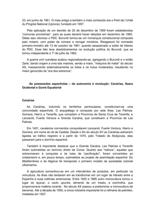 23, em junho de 1961. O mais antigo e também o mais conhecido era o Parti de l´Unité
du Progrés National (Uprona), fundado em 1957.
Pela aplicação de um decreto de 25 de dezembro de 1959 foram estabelecidas
“comunas provisórias” para as quais deveria haver eleições em dezembro de 1960.
Delas saiu vitorioso o PDC. Burundi tornou-se um monarquia constitucional composta
pelo mwami, com poder de nomear e revogar ministros. Rwagasore foi nomeado
primeiro-ministro até 13 de outubro de 1961, quando assassinado a soldo de líderes
do PDC. Esse fato teve desdobramentos na evolução política do Burundi, que se
tornou independente a 1º de julho de 1962.
A guerra civil ruandesa acabou regionalizando-se, agregando o Burundi e o então
Zaire, dando origem a uma das maiores, senão a maior, “máquina de matar” do século
XX, massacrando sistematicamente os tútsis e os hutus moderados, resultando no
maior genocídio da “era dos extremos”.
As possessões espanholas – da autonomia à revolução: Canárias, Saara
Ocidental e Guiné Equatorial
Canárias
As Canárias, incluindo os territórios peninsulares, constituíram-se uma
comunidade espanhola. O arquipélago é composto por sete ilhas; Las Palmas,
Gomera, Hierro e Tenerife, que compõem a Província de Santa Crua de Tenerife; e
Lanzaroti, Fuerte Ventura e Grande Canária, que constituem a Província de Las
Palmas.
Em 1401, cavaleiros normandos conquistaram Lanzaroti, Fuerte Ventura, Hierro e
Gomera, em nome do rei de Castela. Desde o fim do século XV as Canárias estiveram
ligadas ao tráfico negreiro e a partir de 1479, pelo Tratado de Alcáçovas, elas
passaram para o domínio espanhol.
Também é importante destacar que a Grande Canária, Las Palmas e Tenerife
foram submetidas ao domínio direto da Coroa. Quanto aos “nativos”, aqueles que
sobreviveram à conquista e às lutas de “pacificação”, foram convertidos ao
cristianismo e, em pouco tempo, submetidos ao projeto de assimilação espanhol. Do
Mediterrâneo e do Algarve foi transposto o primeiro modelo de sociedade colonial
ultramarina.
A agricultura concentrou-se em um intercâmbio de produtos, em particular na
vinicultura. As ilhas não tardaram em se transformar em um lugar de trânsito entre a
Espanha e suas colônias americanas. Entre 1825 e 1885 outro monocultura tomou o
lugar do açúcar, o cacto opuntia, alimento de um inseto, a cochinilha, que
proporcionava matéria corante. No século XX passou a predominar a monocultura de
bananas. Até a década de 1950, a única indústria importante foi a refinaria de petróleo,
instalada em 1927.
 