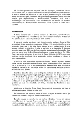 As Canárias apresentavam, no geral, uma elite oligárquica, dividida em famílias
agrupadas em torno da propriedade da terra, massas pobres e heterogêneas e setores
de classes médias sem condições de uma atuação político-ideológica homogênea.
Houve uma acomodação, paralisando o surgimento de agentes capazes de atuar com
eficácia, quer implementando o desenvolvimento econômico, quer para a
transformação das consciências. Sem transformar-se em Estado, as Canárias
condicionaram seu desenvolvimento econômico, social e político à união com a
Espanha.
Saara Ocidental
O Saara Ocidental situa-se entre o Marrocos e a Mauritânia, constituindo uma
zona geográfica banhada pelo Atlântico. Os sarauís estão basicamente divididos em
três grandes grupos árabes: reguibat, ould delim e tekna.
O elemento peculiar que trouxe mais desdobramentos ao Saara Ocidental foi a
ambigüidade de sua situação jurídica que de 1880 até 1976 permitiu identificá-lo como
possessão espanhola e, daí para diante, passou a ser o motivo básico de uma
questão regional, envolvendo a Argélia, o Marrocos e a Mauritânia. O interesse
aumentou a partir de 1960, quando foram descobertas jazidas de fosfatos de Bu Craa,
com reservas de cerca de 2 milhões de toneladas de minas a céu aberto. Em 1974 a
Espanha anunciou a intenção de se retirar do Saara Ocidental até 1976, porém este
continuou sendo identificado como possessão, embora recebesse o status de
província espanhola.
O Marrocos, que reivindicava “legitimidade histórica”, religiosa e jurídica sobre o
Saara, solicitou do Tribunal Internacional de Justiça uma resolução sobre o território.
Em 28 de outubro de 1975, o Tribunal reconheceu a existência de laços históricos do
Saara com o Marrocos e a Mauritânia. Porém, ao mesmo tempo, negou a soberania
do Marrocos sobre o Saara.
Quando a Espanha retirou seus contingentes militares, em 28 de fevereiro de
1976, a Frente Popular de Libertação de Saguia el Hamra e Rio do Ouro, conhecida
como Frente Polisário, proclamou a República Democrática Árabe Sarauí, com um
governo no exílio, cuja base estava na Argélia. Como Marrocos e Mauritânia
controlavam de fato grande parte do território, a Polisário deu início a uma guerra de
guerrilha que teve como resultado, em 1979, a renúncia da Mauritânia às suas
pretensões.
Atualmente, a República Árabe Sarauí Democrática é reconhecida por mais de
setenta países e pela Unidade Africana (UA)
Coube também aos povos do Saara ter vivido situações de terror e ilusão que
caracterizam toda essa longa luta pela autodeterminação.
Durante séculos os sarauís, na sua maioria nômades, vivendo em estreita
comunhão com a natureza foram, nos últimos anos da presença espanhola,
pressionados pelo governo a fixar residência. Depois de 1960, com a instalação da via
transportadora de 158 quilômetros unindo as minas de fosfatos ao porto de El Aailin,
 