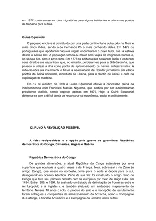 em 1972, cortaram-se as rotas migratórias para alguns habitantes e criaram-se postos
de trabalho para outros.
Guiné Equatorial
O pequeno enclave é constituído por uma parte continental e outra pelo rio Muni e
mais cinco ilhéus, sendo o de Fernando Pó o mais conhecido deles. Em 1472 os
portugueses que aportaram naquela região encontraram o povo bubi, que lá estava
desde o século XIII. A população tornou-se maior com vagas de imigrantes bantos e,
no século XIX, com o povo fang. Em 1778 os portugueses deixaram Bioko e cederam
seus direitos aos espanhóis, que, no entanto, perderam-no para a Grã-Bretanha, que
passou a utilizar a ilha como ponto de aprisionamento de navios antiescravistas. A
mão-de-obra era insuficiente e havia a necessidade de recrutar jornaleiros em vários
pontos da África ocidental, sobretudo na Libéria, para o plantio de cacau e café na
exploração de madeira.
Em 12 de outubro de 1968 a Guiné Equatorial obteve a concessão plena da
independência com Francisco Macías Niguema, que acabou por ser autoproclamar
presidente vitalício, sendo deposto apenas em 1979. Hoje, a Guiné Equatorial
defronta-se com a difícil tarefa de reconstruir-se econômica, social e politicamente.
12. RUMO À REVOLUÇÃO POSSÍVEL
A falsa reciprocidade e a opção pela guerra de guerrilhas: República
democrática do Gongo, Camarões, Argélia e Quênia
República Democrática do Congo
De grandes dimensões, a atual República do Congo estende-se por uma
superfície que equivale a quatro vezes a da França. Nela, sobressai o rio Zaire (o
antigo Congo), que nasce no nordeste, corre para o norte e depois para o sul,
desaguando no oceano Atlântico. Perto de sua foz foi construído o antigo reino do
Congo que teve seu primeiro contato com os europeus por meio de Diogo Cão, em
1484. Entre 1886, e 1894, foi assinado um tratado de delimitação de fronteiras entre o
rei Leopoldo e a Inglaterra, e também efetuado um cuidadoso mapeamento do
território. Nesses 18 anos o solo, o produto do solo e o monopólio de recrutamento
foram entregues a companhias de armazenamento da borracha, como a Compagnie
du Catanga, a Société Anversoire e a Compagnie du Lomami, entre outras.
 