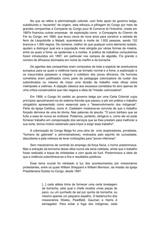 No que se refere à administração colonial, com forte apoio do governo belga,
substituindo o “escambo” de origem, esta reforçou a pilhagem do Congo por meio de
grandes companhias a Companie du Congo pour lê Comerce et l’Industrie, criada em
1887e financiou outras empresas de exploração como a Compagnie du Chemin de
Fer du Congo, em 1889, que levou cerca de nove anos para construir a estrada de
ferro de Léopoldville a Matadi, acarretando a morte de 1.932 pessoas, sendo 132
brancos e 1.800 negros. Os números, melhor do que qualquer outro elemento isolado,
ajudam a distinguir qual era a população mais atingida por várias formas de miséria,
entre as quais a fome, as epidemias e a mortes. A prática de trabalhos compulsórios
foram introduzidos em 1897, em particular nos campos de algodão. Foi grande o
número de africanos dizimados em nome do marfim e da borracha.
Os agentes das companhias eram compostos de toda a espécie de aventureiros
europeus para os quais a violência havia se tornado normal e a fome, a exploração e
os maus-tratos passaram a integrar o cotidiano dos povos africanos. Os horrores
cometidos eram justificados como parte da pedagogia colonizadora de cuidar dos
subordinados ou mesmo de impor uma divisão de trabalho mais eficaz entre
metrópoles e colônias. A objeção clássica aos excessos cometidos foi alvo apenas de
uma crítica conservadora que não negava a ideia de "missão colonizadora".
Em 1908, o Congo foi cedido ao governo belga por uma Carta Colonial cujos
princípios aproximavam-na do sistema francês que passou a pôr em prática o trabalho
obrigatório apresentado como essencial para o "desenvolvimento dos indígenas".
Parte da Igreja Católica, como A. Castelaim mostrava-se convicta de que o trabalho
forçado derivava de uma lei divina. Nas palavras do jesuíta: "O povo bárbaro que se
furte a essa lei nunca se civilizará. Podemos, portanto, obrigá-lo e, como ele só pode
fornecer trabalho em compensação dos serviços que se lhes prestam para melhorar a
sua sorte, temos motivo redobrado para impor e exigir esse trabalho".
A colonização do Congo Belga foi uma obra de civis (exploradores, jornalistas,
"homens de gabinete" e administradores), motivados pelo espírito de curiosidade,
descoberta e pela nobreza de levar civilizações para "povos inferiores".
Sem mecanismos de controle do emprego da força física, o horror predominava.
Mas a extração da borracha desse altos lucros ela seria coletada, ainda que o trabalho
fosse realizado a toque de chibatadas e com ajuda do fuzil. Predominava a ideia de
que a violência subordinava-se a fins e resultados positivos.
Esse tema crucial foi retratado à luz dos acontecimentos por missionários
protestantes, entre os quais William Sheppard e William Morrison, da missão da Igreja
Presbiteriana Sulista no Congo, desde 1897:
[...] cada aldeia tinha de fornecer uma certa tonelagem
de borracha, pela qual o chefe recebia umas peças de
pano, ou um punhado de sal por quinta de borracha, ou
mesmo apenas um pequeno espelho. O testemunho dos
missionários Weeks, Peadfield, Gauman e Harris é
esmagador. Para evitar a fuga dos indígenas, cada
 