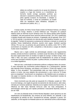 aldeia era confiada a guarda de um grupo de milicianos
(capita) e a fuga dos homens ou a insuficiência de
borracha trazida consigo operações punitivas que
elevaram a assassinos públicos dos chefes ou dos seus
pelos agentes europeus da Sociedade, a violação ou
rapto de mulheres, a cenas de canibalismo, ao incesto
dado em espetáculo pelos refratários, obrigados a
executá-lo em público, etc. [...]
A essas razões, Sir Arthur Conan Doyle (criador de Sherlock Holmes), em defesa
dos povos do Congo, declarou a jornais britânicos que: "Enquanto em qualquer
relatório sobre as reformas houver sentença como 'Os nativos adultos serão forçados
a trabalhar', não será possível haver nenhuma reforma de fato". Em 1910, substituindo
o trabalho forçado pelo imposto em dinheiro. A legislação não foi aplicada. Entre 1917
e 1919 foi grande o recrutamento de mão-de-obra para trabalhos forçados na cultura
do algodão. Também foi expressiva a presença de mulheres e crianças no conserto de
estradas. Esses trabalhadores africanos, quando eram pagos, recebiam quantias
ínfimas. Por sua vez, as portarias dos governadores da colônia, entre 1917 e 1919,
aumentaram os impostos em 40%, compelindo a mão-de-obra a cargas de trabalho
muitas vezes insuportável.
Mesmo com o rígido controle da administração colonial e dos regulamentos
racistas, somado às fomes e epidemias, o protesto social não deixou de manifestar-se.
De maior repercussão foram as revoltas na região do Cuango, no Baixo Congo, entre
1920 e 1922, nas quais a população local de trabalhadores do campo se insurgiu
contra seus principais símbolos de poder: a política africana, os coletores de impostos
e os chefes legislativos.
Nem por isso, a articulação de elementos políticos e religiosos deixou de crescer.
O mais importante dos movimentos político-religiosos foi o kimbanguismo, liderado
pelo bakongo Simon Kimbangu, que passou a se chamar o "Cristo dos negros" e sua
aldeia, "a nova Jerusalém/". Sua popularidade cada vez maior acabou levando-o a
prisão e à morte, mas seus adeptos não esmoreceram e, sob o lema de "O Congo
para os congoleses". Incentivavam os congoleses a não trabalhar para os europeus, a
não pagar os impostos devidos e a não deixar seus filhos frequentarem escolas de
missionários europeus.
Outro movimento que não pode ser esquecido foi o Kitawala, surgido em 1923,
no sul de Catanga, uma região de grande recrutamento de mão-de-obra e, além disso,
vitimada por inúmeras epidemias. Estendeu-se às regiões mineiras de Kasai e Kivu. A
influência do líder Isaac Nyirenda tornou-se cada vez mais ameaçadora. A
administração colonial agiu com rapidez prendendo e executando Nyirenda, ainda no
ano de 1926.
Um ramo do Kitawala tendo à frente Mumba Napoléon Jacob aproximou-se dos
trabalhadores de Elizabethville, dos mineiros da Union Minière, em Jadotville, e dos
empregados da estrada de ferro. Sucederam-se boicotes, agitações e greves. Em
Jadotville, um fiel seguidor do Kitawala opôs-se com veemência contra a discriminação
 