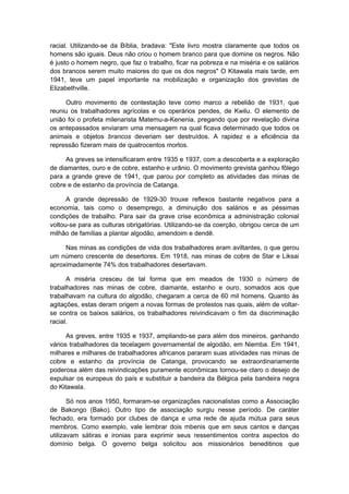 racial. Utilizando-se da Bíblia, bradava: "Este livro mostra claramente que todos os
homens são iguais. Deus não criou o homem branco para que domine os negros. Não
é justo o homem negro, que faz o trabalho, ficar na pobreza e na miséria e os salários
dos brancos serem muito maiores do que os dos negros" O Kitawala mais tarde, em
1941, teve um papel importante na mobilização e organização dos grevistas de
Elizabethville.
Outro movimento de contestação teve como marco a rebelião de 1931, que
reuniu os trabalhadores agrícolas e os operários pendes, de Kwilu. O elemento de
união foi o profeta milenarista Matemu-a-Kenenia, pregando que por revelação divina
os antepassados enviaram uma mensagem na qual ficava determinado que todos os
animais e objetos brancos deveriam ser destruídos. A rapidez e a eficiência da
repressão fizeram mais de quatrocentos mortos.
As greves se intensificaram entre 1935 e 1937, com a descoberta e a exploração
de diamantes, ouro e de cobre, estanho e urânio. O movimento grevista ganhou fôlego
para a grande greve de 1941, que parou por completo as atividades das minas de
cobre e de estanho da província de Catanga.
A grande depressão de 1929-30 trouxe reflexos bastante negativos para a
economia, tais como o desemprego, a diminuição dos salários e as péssimas
condições de trabalho. Para sair da grave crise econômica a administração colonial
voltou-se para as culturas obrigatórias. Utilizando-se da coerção, obrigou cerca de um
milhão de famílias a plantar algodão, amendoim e dendê.
Nas minas as condições de vida dos trabalhadores eram aviltantes, o que gerou
um número crescente de desertores. Em 1918, nas minas de cobre de Star e Liksai
aproximadamente 74% dos trabalhadores desertavam.
A miséria cresceu de tal forma que em meados de 1930 o número de
trabalhadores nas minas de cobre, diamante, estanho e ouro, somados aos que
trabalhavam na cultura do algodão, chegaram a cerca de 60 mil homens. Quanto às
agitações, estas deram origem a novas formas de protestos nas quais, além de voltar-
se contra os baixos salários, os trabalhadores reivindicavam o fim da discriminação
racial.
As greves, entre 1935 e 1937, ampliando-se para além dos mineiros, ganhando
vários trabalhadores da tecelagem governamental de algodão, em Niemba. Em 1941,
milhares e milhares de trabalhadores africanos pararam suas atividades nas minas de
cobre e estanho da província de Catanga, provocando se extraordinariamente
poderosa além das reivindicações puramente econômicas tornou-se claro o desejo de
expulsar os europeus do país e substituir a bandeira da Bélgica pela bandeira negra
do Kitawala.
Só nos anos 1950, formaram-se organizações nacionalistas como a Associação
de Bakongo (Bako). Outro tipo de associação surgiu nesse período. De caráter
fechado, era formado por clubes de dança e uma rede de ajuda mútua para seus
membros. Como exemplo, vale lembrar dois mbenis que em seus cantos e danças
utilizavam sátiras e ironias para exprimir seus ressentimentos contra aspectos do
domínio belga. O governo belga solicitou aos missionários beneditinos que
 