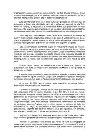 organizassem associações rivais às dos mbenis. Os dois grupos, armados, deram
origem a um período e guerra de gangues, tornando claras as rivalidades internas e
externas de alguns dos grandes grupos da sociedade congolesa.
Outra característica refere-se às elites culturais e políticas em formação que se
dedicaram a definir uma identidade nacional e política em especial no pós-1945.
Foram os valores, a educação e a escolaridade formal que prepararam as elites
(formadas não só por negros, mas também por mestiços e brancos), oferecendo-lhes
os elementos necessários para a luta contra o colonialismo e a discriminação racial.
Com a Segunda Guerra Mundial, entre 1940 e 1944, valendo-se do "esforço de
guerra" foram vendidas importantes tonelagens de cobre à Grã-Bretanha e de zinco,
urânio e cobalto aos Estados Unidos. No que se refere à agricultura, registrou-se um
aumento nas exportações de borracha de colheita, óleo de palma e algodão.
Todo esse dinamismo econômico exigiu um recrutamento maciço de mão-de-
obra, repetido-se os horrores já denunciados no início do século pela Congo Reform
Association. O ascenso dos movimentos populares no Congo foi retomado contra uma
realidade cuja coerção, repressão e opressão criavam uma verdadeira situação de
terror. Houve uma considerável expansão do Kitawala, no Leste, do mvunguismo e do
kimbanguismo, no Oeste, com levantamentos populares em vários locais da zona
rural.
Surgiram novas formas de reivindicação como a greve dos mineiros de
Lubumbashi, em 1941, as rebeliões dos estivadores de Matadi e dos operários de
Léopldville, em 1945.
O governo belga, percebendo a complexidade da situação, organizou a primeira
eleição popular em alguns centros do Congo, com o objetivo de constituir municípios
europeus e africanos, nos quais os "burgomestres" seriam designados pelo governo.
Só no ano de 1958, que o modelo social imperante apresentou fraturas,
basicamente em decorrência de três fatores:
- primeiro: a Exposição Universal de Bruxelas que promoveu o conhecimento
dos congoleses entre si, outros africanos e, por fim com o resto do mundo,
reconhecendo problemas comuns próprios da natureza do sistema colonial. Tornou
possível que os congoleses identificassem suas singularidades em relação aos demais
grupos, propiciou aos povos africanos constatar que eram representados pelo
imaginário europeu como seres exóticos e inferiores em contraposição ao progresso
da civilização ocidental.Propiciou que as elites culturais e políticas, ao lado dos
trabalhadores do Congo, reconhecessem os seus cotidianos marcados pelo medo e
pela angústia, elegendo dois objetivos comuns: a luta pela igualdade, em particular,
nas esferas do trabalho e da política e pelo término da discriminação;
- segundo: ocorrido em 1958, referia-se à visita feita por De Gaulle a Brazzaville,
lugar escolhido para tratar da concessão da independência aos territórios franceses.
- terceiro: a Conferência Pan-Africana dos Povos em Acra. Na delegação do
Congo era composta de dirigentes do Mouvement National Congolaise (MNC), tendo à
frente Patrice Lumumba que concedeu entrevistas aos jornais locais, condenando o
 