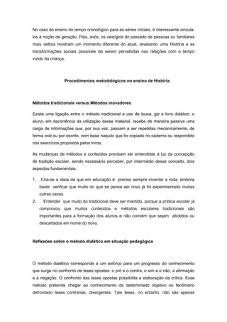 No caso do ensino do tempo cronológico para as séries iniciais, é interessante vinculá-
los à noção de geração. Pais, avós, os vestígios do passado de pessoas ou familiares
mais velhos mostram um momento diferente do atual, revelando uma História e as
transformações sociais possíveis de serem percebidas nas relações com o tempo
vivido da criança.
Procedimentos metodológicos no ensino de História
Métodos tradicionais versus Métodos inovadores
Existe uma ligação entre o método tradicional e uso de lousa, giz e livro didático: o
aluno, em decorrência da utilização desse material, recebe de maneira passiva uma
carga de informações que, por sua vez, passam a ser repetidas mecanicamente, de
forma oral ou por escrito, com base naquilo que foi copiado no caderno ou respondido
nos exercícios propostos pelos livros.
As mudanças de métodos e conteúdos precisam ser entendidas à luz da concepção
de tradição escolar, sendo necessário perceber, por intermédio desse conceito, dois
aspectos fundamentais.
1. Cria-se a ideia de que em educação é preciso sempre inventar a roda, embora
baste verificar que muito do que se pensa ser novo já foi experimentado muitas
outras vezes.
2. Entender que muito do tradicional deve ser mantido, porque a prática escolar já
comprovou que muitos conteúdos e métodos escolares tradicionais são
importantes para a formação dos alunos e não convém que sejam abolidos ou
descartados em nome do novo.
Reflexões sobre o método dialético em situação pedagógica
O método dialético corresponde a um esforço para um progresso do conhecimento
que surge no confronto de teses opostas: o pró e o contra, o sim e o não, a afirmação
e a negação. O confronto das teses opostas possibilita a elaboração da crítica. Esse
método pretende chegar ao conhecimento de determinado objetivo ou fenômeno
defrontado teses contrarias, divergentes. Tais teses, no entanto, não são apenas
 